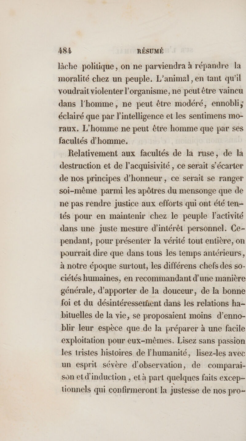 lâche politique, on ne parviendra à répandre la moralité chez un peuple. L^animal,en tant qu’il voudrait violenter l’organisme, ne peut être vaincu dans rhomme, ne peut être modéré, ennobli,^ éclairé que par l’intelligence et les sentimens mo¬ raux. L’homme ne peut être homme que par ses facultés d’homme. Relativement aux facultés de la ruse, de la destruction et de l’acquisivité, ce serait s’écarter de nos principes d’honneur, ce serait se ranger soi-même parmi les apôtres du mensonge que de ne pas rendre justice aux efforts qui ont été ten¬ tés pour en maintenir chez le peuple l’activité dans une juste mesure d’intérêt personnel. Ce¬ pendant, pour présenter la vérité tout entière, on pourrait dire que dans tous les temps antérieurs, à notre époque surtout, les différons chefs des so¬ ciétés humaines, en recommandant d’une manière générale, d’apporter de la douceur, de la bonne foi et du désintéresseriient dans les relations ha¬ bituelles de la vie, se proposaient moins d’enno¬ blir leur espèce que de la préparer à une facile exploitation pour eux-mêmes. Lisez sans passion les tristes histoires de l’humanité, lisez-les avec un esprit sévère d’observation, de comparai¬ son et d’induction , etâ part quelques faits excep¬ tionnels qui confirmeront la justesse de nos pro-