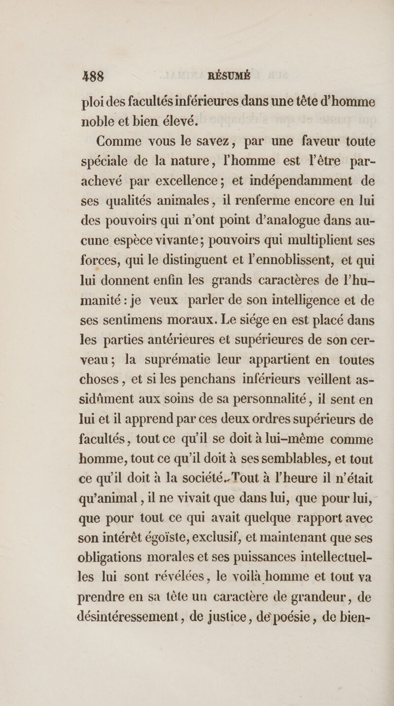 4^88 RÉSUMÉ ploi des facultés inférieures dans une tête d'homme noble et bien élevé. Gomme vous le savez, par une faveur toute spéciale de la nature, T homme est l’être par¬ achevé par excellence; et indépendamment de ses qualités animales, il renferme encore en lui des pouvoirs qui n’ont point d^analogue dans au¬ cune espèce vivante ; pouvoirs qui multiplient ses forces, qui le distinguent et l’ennoblissent, et qui lui donnent enfin les grands caractères de l’hu¬ manité : je veux parler de son intelligence et de ses sentimens moraux. Le siège en est placé dans les parties antérieures et supérieures de son cer¬ veau ; la suprématie leur appartient en toutes choses, et si les penchans inférieurs veillent as¬ sidûment aux soins de sa personnalité, il sent en lui et il apprend par ces deux ordres supérieurs de facultés, tout ce qu’il se doit à lui-même comme homme, tout ce qu’il doit à ses semblables, et tout ce qu’il doit a la société.^Tout à l’heure il n’était qu’animal, il ne vivait que dans lui, que pour lui, que pour tout ce qui avait quelque rapport avec son intérêt égoïste, exclusif, et maintenant que ses obligations morales et ses puissances intellectuel¬ les lui sont révélées, le voilà homme et tout va prendre en sa tète un caractère de grandeur, de désintéressement, de justice, depoésie, de bien-