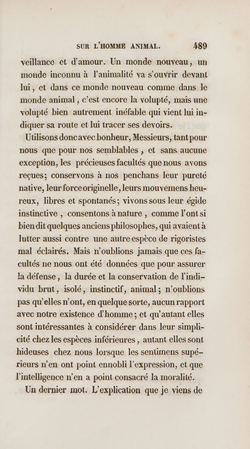 veillance et d’amour. Un monde nouveau, un monde inconnu à l’animalité va s’ouvrir devant lui, et dans ce monde nouveau comme dans le monde animal, c’est encore la volupté, mais une volupté bien autrement inéfable qui vient lui in¬ diquer sa route et lui tracer ses devoirs. Utilisons donc avec bonheur. Messieurs, tant pour nous que pour nos semblables ^ et sans aucune exception, les précieuses facultés que nous avons reçues; conservons à nos penchans leur pureté native, leur force originelle , leurs mouvemens heu¬ reux, libres et spontanés ; vivons sous leur égide instinctive , consentons à nature , comme l’ont si bien dit quelques anciens philosophes, qui avaient à lutter aussi contre une autre espèce de rigoristes mal éclairés. Mais n’oublions jamais que ces fa¬ cultés ne nous ont été données que pour assurer la défense, la durée et la conservation de l’indi¬ vidu brut, isolé, instinctif, animal; n’oublions pas qu’elles n’ont, en quelque sorte, aucun rapport avec notre existence d’homme ; et qu’autant elles sont intéressantes à considérer dans leur simpli¬ cité chez les espèces inférieures, autant elles sont hideuses chez nous lorsque les sentimens supé¬ rieurs n’en ont point ennobli l’expression, et que l’intelligence n’en a point consacré la moralité. Un dernier mot. L’explication que je viens de