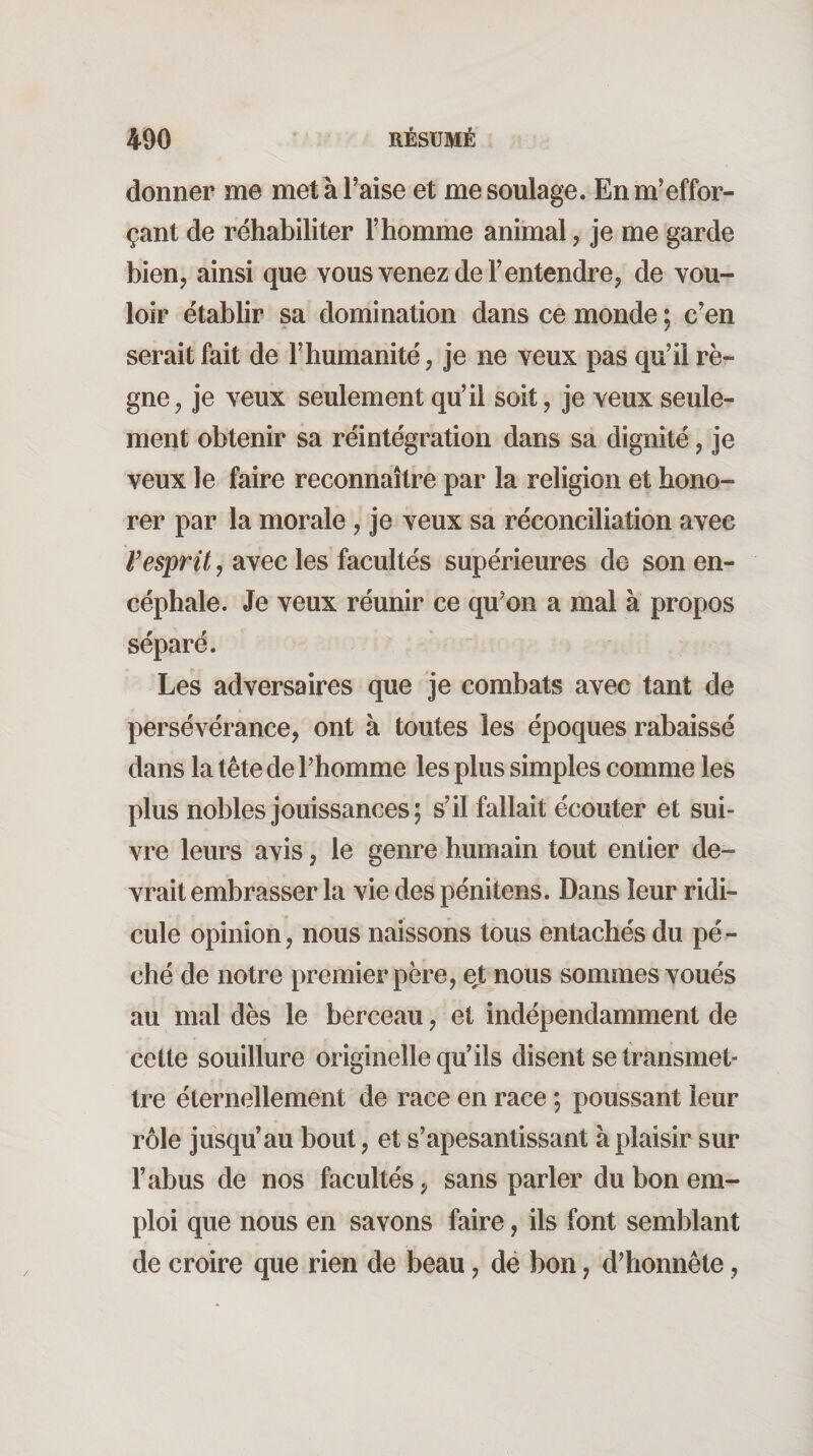 donner me met à Taise et me soulage. En m'effor¬ çant de réhabiliter Thomme animal, je me garde bien, ainsi que vous venez de T entendre, de vou¬ loir établir sa domination dans ce monde; c’en serait fait de Thumanité, je ne veux pas qu’il rè¬ gne, je veux seulement qu’il soit, je veux seule¬ ment obtenir sa réintégration dans sa dignité, je veux le faire reconnaître par la religion et hono¬ rer par la morale, je veux sa réconciliation avec TrspnY, avec les facultés supérieures de son en¬ céphale. Je veux réunir ce qu’on a mal à propos séparé. Les adversaires que je combats avec tant de persévérance, ont à toutes les époques rabaissé dans la tête de Thomme les plus simples comme les plus nobles jouissances; s’il fallait écouter et sui¬ vre leurs avis, le genre humain tout entier de¬ vrait embrasser la vie des pénitens. Dans leur ridi¬ cule opinion, nous naissons tous entachés du pé¬ ché de notre premier père, ejt nous sommes voués au mal dès le berceau, et indépendamment de cette souillure originelle qu’ils disent se transmet¬ tre éternellement de race en race ; poussant leur rôle jusqu’au bout, et s’apesantissant à plaisir sur l’abus de nos facultés, sans parler du bon em¬ ploi que nous en savons faire, ils font semblant de croire que rien de beau, dé bon, d’honnête,