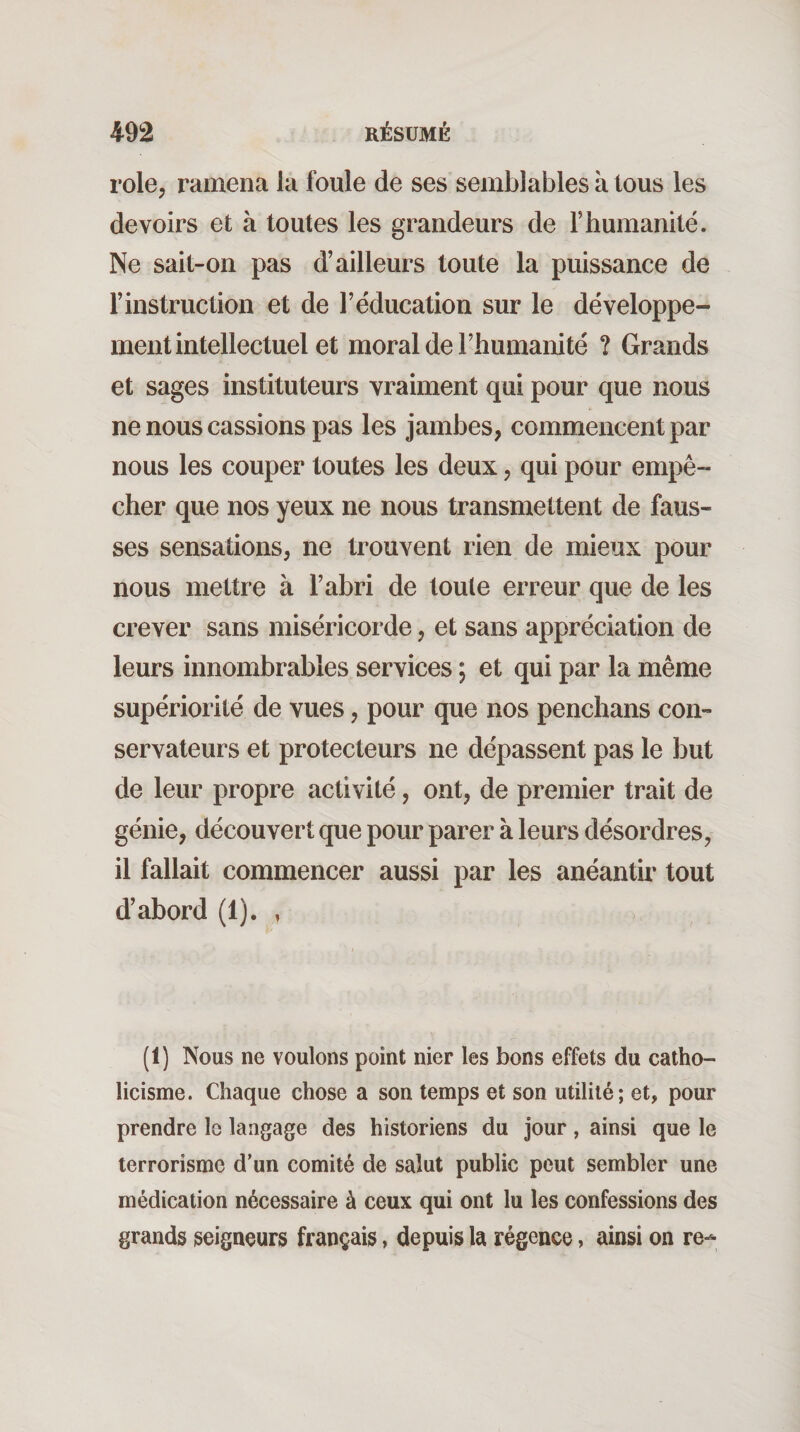 rôle, ramena la foule de ses semblables à tous les devoirs et à toutes les grandeurs de F humanité. Ne sait-on pas d’ailleurs toute la puissance de l’instruction et de l’éducation sur le développe¬ ment intellectuel et moral de l’humanité ? Grands et sages instituteurs vraiment qui pour que nous ne nous cassions pas les jambes, commencent par nous les couper toutes les deux, qui pour empê¬ cher que nos yeux ne nous transmettent de faus¬ ses sensations, ne trouvent rien de mieux pour nous mettre à l’abri de toute erreur que de les crever sans miséricorde, et sans appréciation de leurs innombrables services ; et qui par la même supériorité de vues, pour que nos penchans con¬ servateurs et protecteurs ne dépassent pas le but de leur propre activité, ont, de premier trait de génie, découvert que pour parer à leurs désordres, il fallait commencer aussi par les anéantir tout d’abord (1). , (1) Nous ne voulons point nier les bons effets du catho¬ licisme. Chaque chose a son temps et son utilité; et, pour prendre le langage des historiens du jour, ainsi que le terrorisme d'un comité de salut public peut sembler une médication nécessaire à ceux qui ont lu les confessions des grands seigneurs français, depuis la régence, ainsi on re^