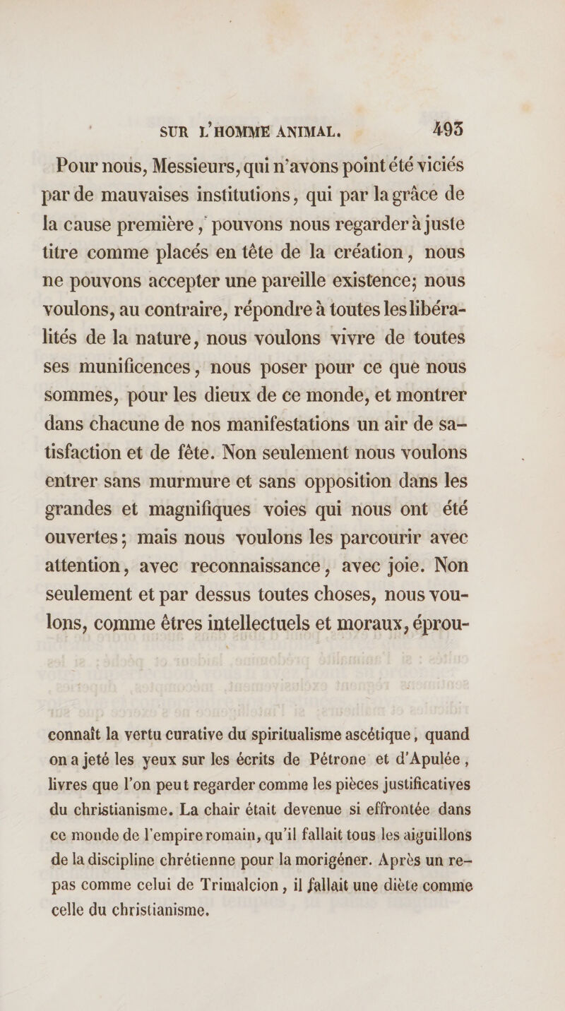 Pour noiis, Messieurs, qui n'avons point été viciés par de mauvaises institutions, qui par la grâce de la cause première, pouvons nous regarder à juste titre comme placés en tête de la création, nous ne pouvons accepter une pareille existence; nous voulons, au contraire, répondre à toutes les libéra¬ lités de la nature, nous voulons vivre de toutes ses munificences, nous poser pour ce que nous sommes, pour les dieux de ce monde, et montrer dans chacune de nos manifestations un air de sa¬ tisfaction et de fête. Non seulement nous voulons entrer sans murmure et sans opposition dans les grandes et magnifiques voies qui nous ont été ouvertes ; mais nous voulons les parcourir avec attention, avec reconnaissance, avec joie. Non seulement et par dessus toutes choses, nous vou¬ lons, comme êtres intellectuels et moraux, éprou- connaît la vertu curative du spiritualisme ascétique, quand on a jeté les yeux sur les écrits de Pétrone et d'Apulée , livres que l’on peut regarder comme les pièces justificatives du christianisme. La chair était devenue si effrontée dans ce monde de l’empire romain, qu’il fallait tous les aiguillons de la discipline chrétienne pour la morigéner. Après un re¬ pas comme celui de ïrimalcion, il fallait une diète comme celle du christianisme.
