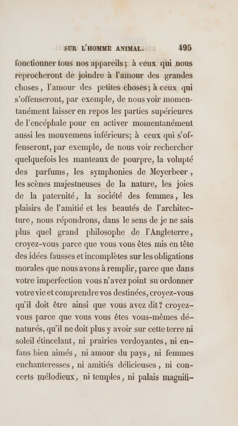 fonctionner tous nos appareils ; à ceux qui nous reprocheront de joindre à Famour des grandes choses, Famour des petites choses; à ceux qui s’offenseront, par exemple, de nous voir momen¬ tanément laisser en repos les parties supérieures de l’encéphale pour en activer momentanément aussi les mouvemens inférieurs; à ceux qui s’of¬ fenseront, par exemple, de nous voir rechercher quelquefois les manteaux de pourpre, la volupté des parfums, les symphonies de Meyerbeer , les scènes majestueuses de la nature, les joies de la paternité, la société des femmes, les plaisirs de F amitié et les beautés de l’architec¬ ture, nous répondrons, dans le sens de je ne sais plus quel grand philosophe de l’Angleterre, croyez-vous parce que vous vous êtes mis en tête des idées fausses et incomplètes sur les obligations morales que nous avons à remplir, parce que dans votre imperfection vous n’avez point su ordonner votre vie et comprendre vos destinées, croyez-vous qu’il doit être ainsi que vous avez dit? croyez- vous parce que vous vous êtes vous-mêmes dé¬ naturés, qu’il ne doit plus y avoir sur cette terre ni soleil étincelant, ni prairies verdoyantes, ni en- fans bien aimés, ni amour du pays, ni femmes enchanteresses, ni amitiés délicieuses, ni con¬ certs mélodieux, ni temples, ni palais magnifi-