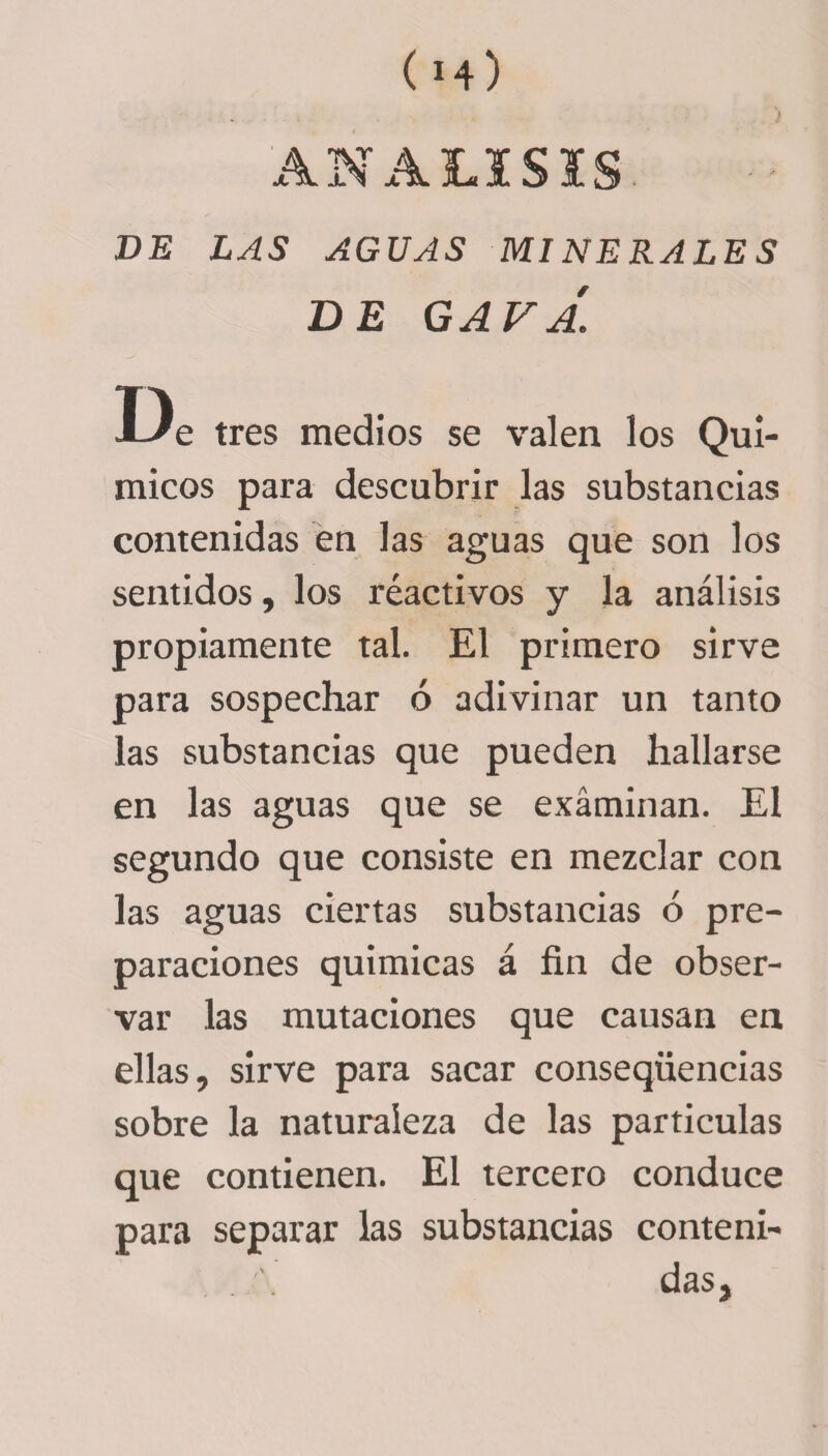 ) ANALISIS DE LAS AGUAS MINERALES DE GAFA. De tres medios se valen los Quí¬ micos para descubrir las substancias contenidas en las aguas que son los sentidos, los réactivos y la análisis propiamente tal. El primero sirve para sospechar ó adivinar un tanto las substancias que pueden hallarse en las aguas que se examinan. El segundo que consiste en mezclar con las aguas ciertas substancias ó pre¬ paraciones químicas á fin de obser¬ var las mutaciones que causan en ellas, sirve para sacar conseqüencias sobre la naturaleza de las partículas que contienen. El tercero conduce para separar las substancias conteni¬ das.