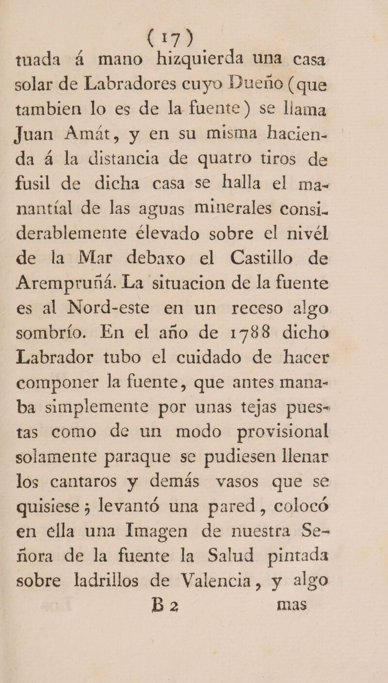 ( *7) . tuada á mano hizquierda una casa solar de Labradores cuyo Dueño (que también lo es de la fuente) se llama Juan Amát, y en su misma hacien¬ da á la distancia de quatro tiros de fusil de dicha casa se halla el ma¬ nantial de las aguas minerales consi¬ derablemente elevado sobre el nivel de la Mar debaxo el Castillo de Arempruñá. La situación de la fuente es al Nord-este en un receso algo sombrío. En el año de 1788 dicho Labrador tubo el cuidado de hacer componer la fuente, que antes mana¬ ba simplemente por unas tejas pues¬ tas como de un modo provisional solamente paraque se pudiesen llenar los cantaros y demás vasos que se quisiese j levantó una pared , colocó en ella una Imagen de nuestra Se¬ ñora de la fuente la Salud pintada sobre ladrillos de Valencia, y algo B 2 mas