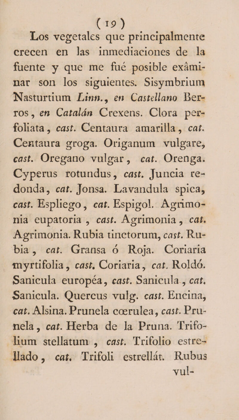 Los vegetales que principalmente crecen en las inmediaciones de la fuente y que me fue posible exami¬ nar son los siguientes. Sisymbrium Nasturtium Linn., en Castellano Ber¬ ros , en Catalán Crexens. Clora per- foliata, cast. Centaura amarilla, cat. Centaura groga. Origanum vulgare, cast. Orégano vulgar, cat. Orenga. Cyperus rotundus, cast. Juncia re¬ donda, cat. Jonsa. Lavandula spica, cast. Espliego, cat. Espigol. Agrimo¬ nia eupatoria , cast. Agrimonia, cat. Agrimonia. Rubia tinctorum, cast. Ru¬ bia , cat. Gransa ó Roja. Coriaria myrtifolia, cast. Coriaria, cat, Roldó. Sanícula européa, cast. Sanícula , cat. Sanícula. Quercus vulg. cast. Encina, cat. Alsina. Prunela coerulea, cast. Pru¬ nela , cat. Herba de la Pruna. Trifo- lium stellatum , cast. Trifolio estre¬ llado , cat. Trifoli estrellar. Rubus vul-