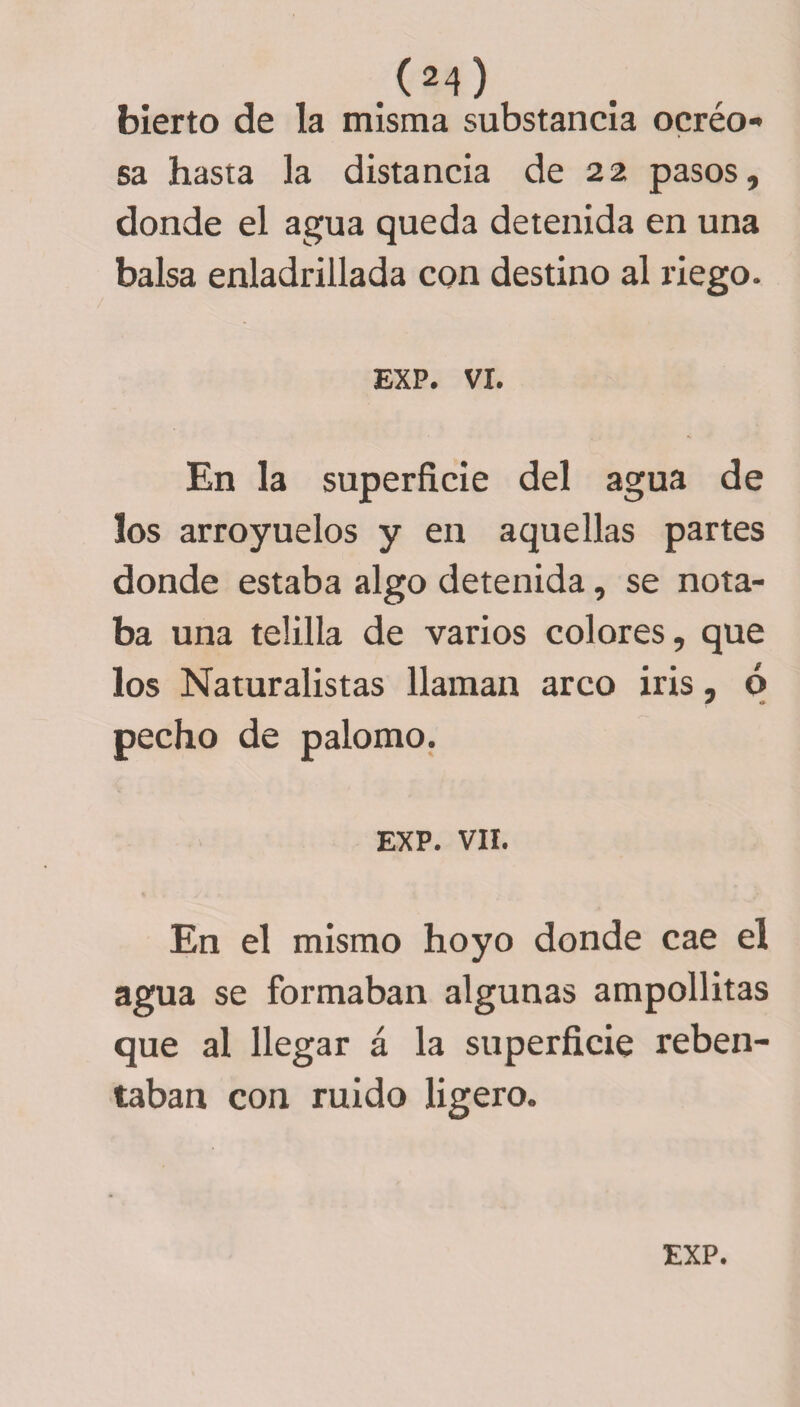 bierto de la misma substancia ocréo- sa hasta la distancia de 22 pasos, donde el agua queda detenida en una balsa enladrillada con destino al riego. exp. vi. En la superficie del agua de los arroyuelos y en aquellas partes donde estaba algo detenida, se nota¬ ba una telilla de varios colores, que los Naturalistas llaman arco iris, ó pecho de palomo. EXP. VIL En el mismo hoyo donde cae el agua se formaban algunas ampollitas que al llegar á la superficie reben- taban con ruido ligero.