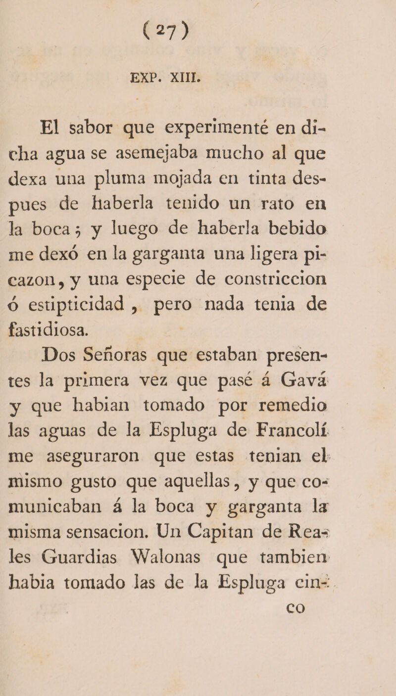 EXP. XIII. El sabor que experimenté en di¬ cha agua se asemejaba mucho al que dexa una pluma mojada en tinta des¬ pués de haberla tenido un rato en la boca} y luego de haberla bebido me dexó en la garganta una ligera pi¬ cazón, y una especie de constricción ó estipticidad , pero nada tenia de fastidiosa. Dos Señoras que estaban presen¬ tes la primera vez que pasé á Gavá y que habian tomado por remedio las aguas de la Espluga de Francolí me aseguraron que estas tenian el mismo gusto que aquellas, y que co¬ municaban á la boca y garganta la: misma sensación. Un Capitán de Rea-: les Guardias Walonas que también habia tomado las de la Espluga cin¬ co