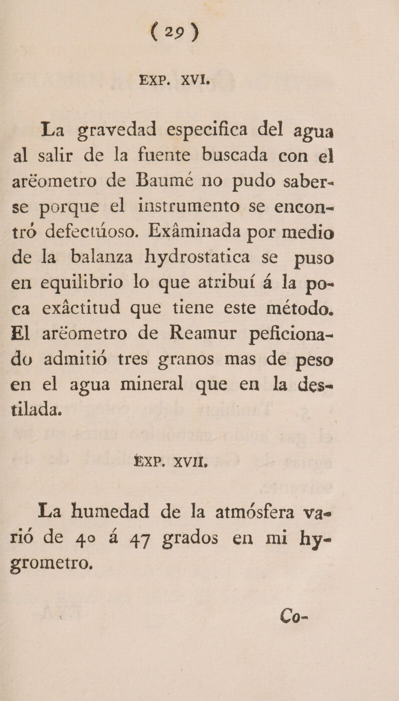 La gravedad especifica del agua al salir de la fuente buscada con el areómetro de Baumé no pudo saber¬ se porque el instrumento se encon¬ tró defectuoso. Examinada por medio de la balanza hydrostatica se puso en equilibrio lo que atribuí á la po¬ ca exactitud que tiene este método. El areómetro de Rearnur peficiona- do admitió tres granos mas de peso en el agua mineral que en la des¬ tilada. EXP. XVII. La humedad de la atmósfera va¬ rió de 40 á 47 grados en mi hy- grometro.