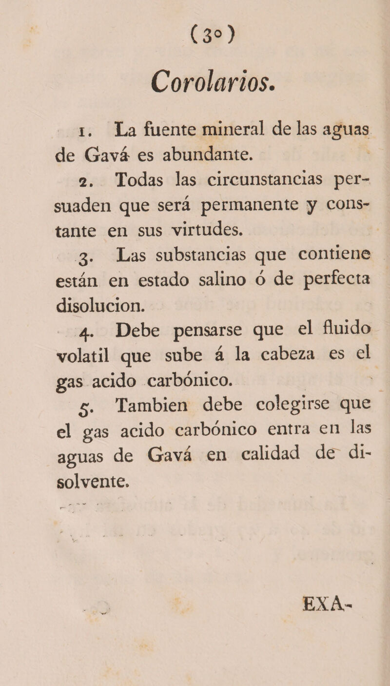 Corolarios. 1. La fuente mineral de las aguas de Gavá- es abundante. 2. Todas las circunstancias per¬ suaden que será permanente y cons¬ tante en sus virtudes. 3. Las substancias que contiene están en estado salino ó de perfecta disolución. 4. Debe pensarse que el fluido volátil que sube á la cabeza es el gas acido carbónico. 5. También debe colegirse que el gas acido carbónico entra en las aguas de Gavá en calidad de di¬ solvente. EX A.-