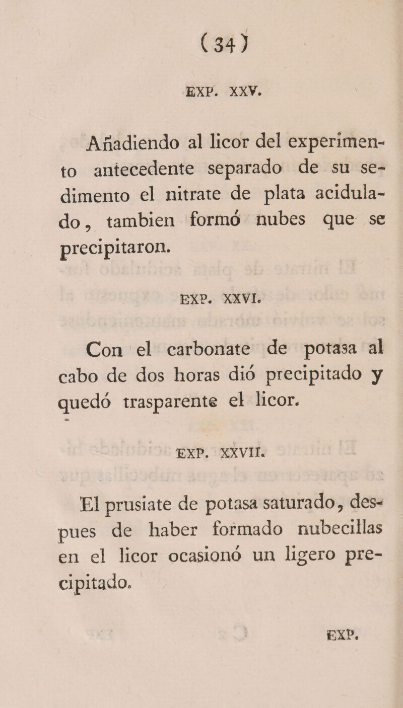 EXP. XXV. Añadiendo al licor del experimen¬ to antecedente separado de su se¬ dimento el nitrate de plata acidula¬ do, también formó nubes que se precipitaron. ' •» EXP. XXVI. Con ’ el carbonate de potasa al cabo de dos horas dio precipitado y quedó trasparente el licor. EXP. XXVII. El prusiate de potasa saturado, des¬ pués de haber formado nubecillas en el licor ocasionó un ligero pre¬ cipitado.