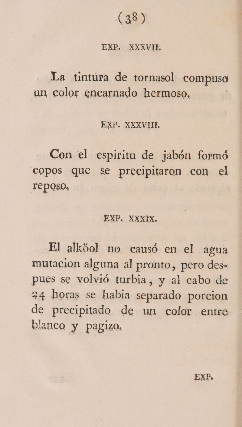 EXP. XXXVII. La tintura de tornasol compuso un color encarnado hermoso, EXP. XXXVIII. Con el espíritu de jabón formó copos que se precipitaron con el reposo, EXP, XXXIX. El alkóol no causó en el agua mutación alguna al pronto, pero des- pues se volvió turbia, y al cabo de 24 horas se había separado porción de precipitado de un color entre blanco y pagizq.