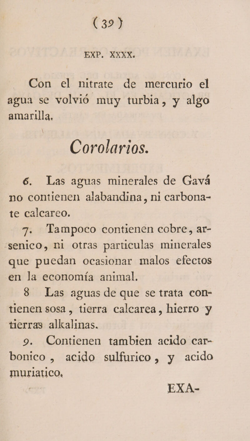 Con el nitrate de mercurio el agua se volvió muy turbia, y algo amarilla, Corolarios. 6. Las aguas minerales de Gavá no contienen alabandina, ni carbona¬ te calcáreo. 7. Tampoco contienen cobre, ar¬ sénico, ni otras partículas minerales que puedan ocasionar malos efectos en la economía animal. 8 Las aguas de que se trata con- tienen sosa, tierra calcarea, hierro y tierras alkalinas. 9. Contienen también acido car- bonico , acido sulfúrico, y acido muriatico, EXA-