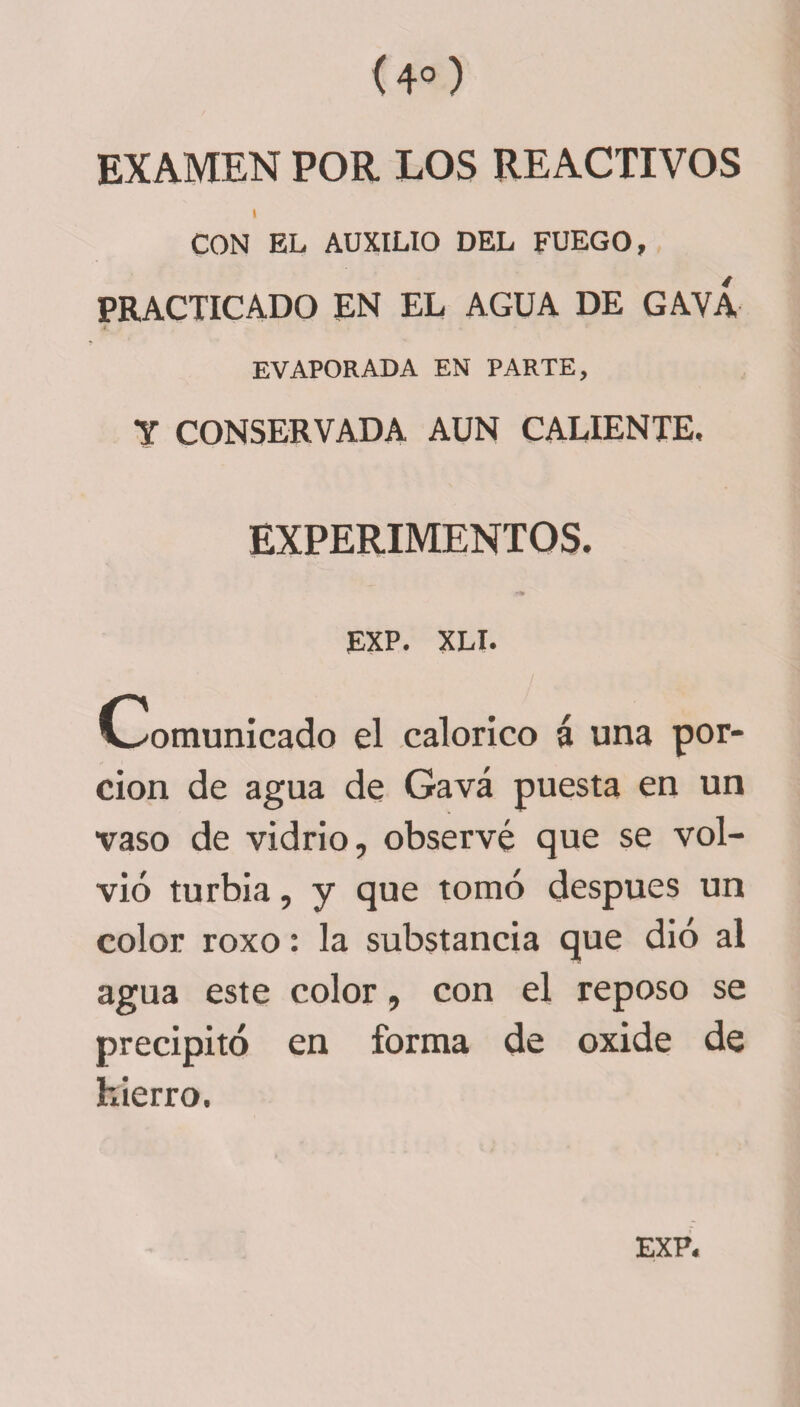 (4° ) EXAMEN POR LOS REACTIVOS i CON EL AUXILIO DEL FUEGO, PRACTICADO EN EL AGUA DE GAYA EVAPORADA EN PARTE, Y CONSERVADA AUN CALIENTE, EXPERIMENTOS. EXP. XLI. Comunicado el calórico á una por¬ ción de agua de Gavá puesta en un vaso de vidrio, observé que se vol¬ vió turbia, y que tomó después un color roxo: la substancia que dió al agua este color, con el reposo se precipitó en forma de oxide de hierro.