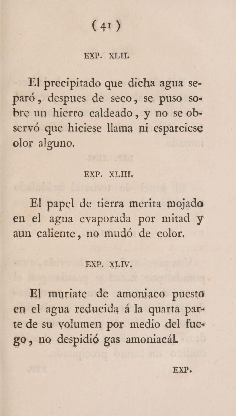 El precipitado que dicha agua se¬ paró , después de seco, se puso so¬ bre un hierro caldeado, y no se ob¬ servó que hiciese llama ni esparciese olor alguno, EXP. XLIII. V El papel de tierra merita mojado en el agua evaporada por mitad y aun caliente, no mudó de color. EXP. XLIV. El muríate de amoniaco puesto en el agua reducida á la quarta par¬ te de su volumen por medio del fue¬ go, no despidió gas amoniacáL