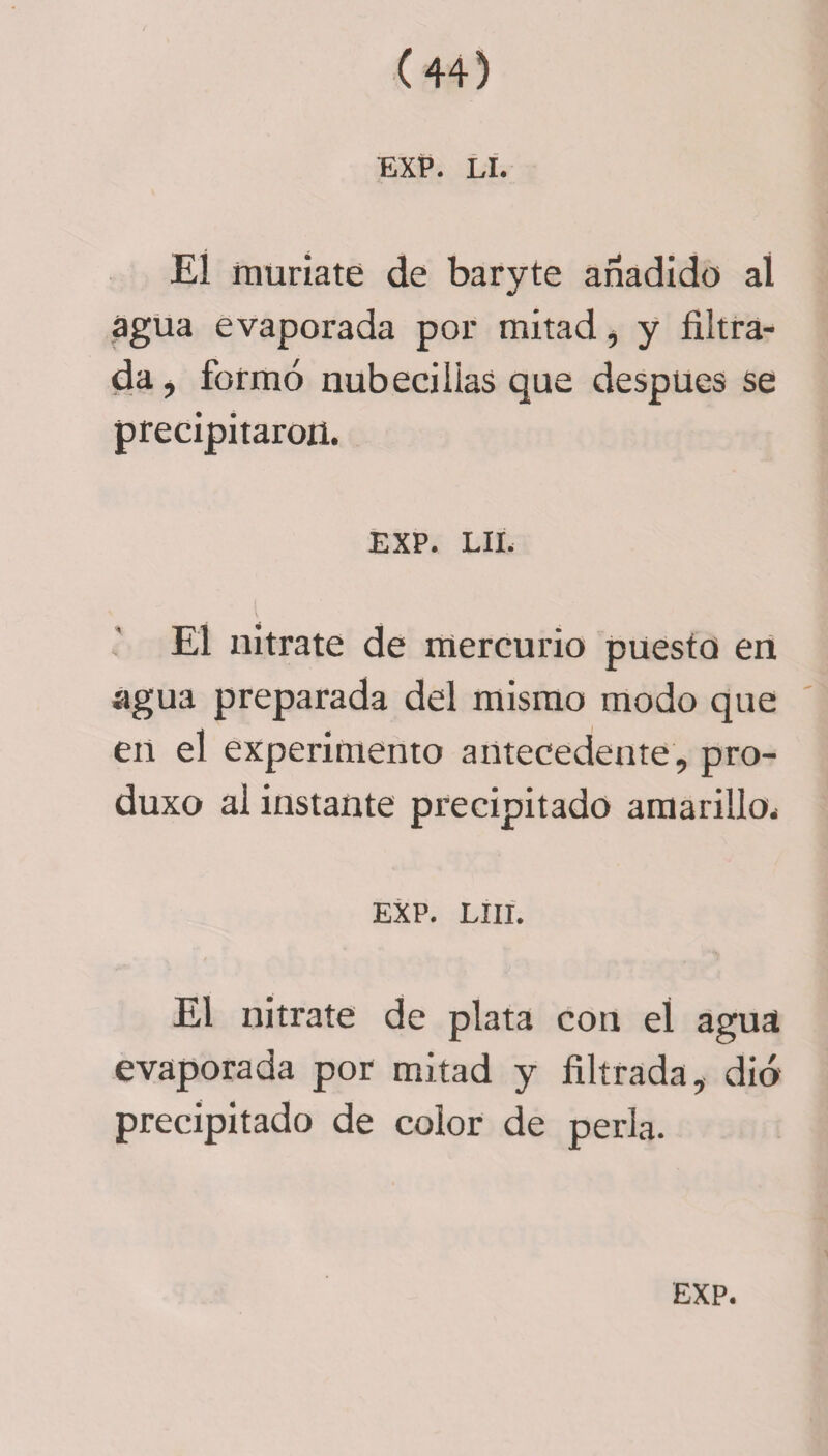 EXP. Lí. El muríate de baryte añadido aí agua evaporada por mitad, y filtra¬ da, formó nubecilias que después se precipitaron. EXP. LIÉ El nitrate de mercurio puesto en agua preparada del mismo modo que en el experimento antecedente, pro- duxo al instante precipitado amarillo. EXP. Lili. El nitrate de plata con eí agua evaporada por mitad y filtrada, dio precipitado de color de perla.