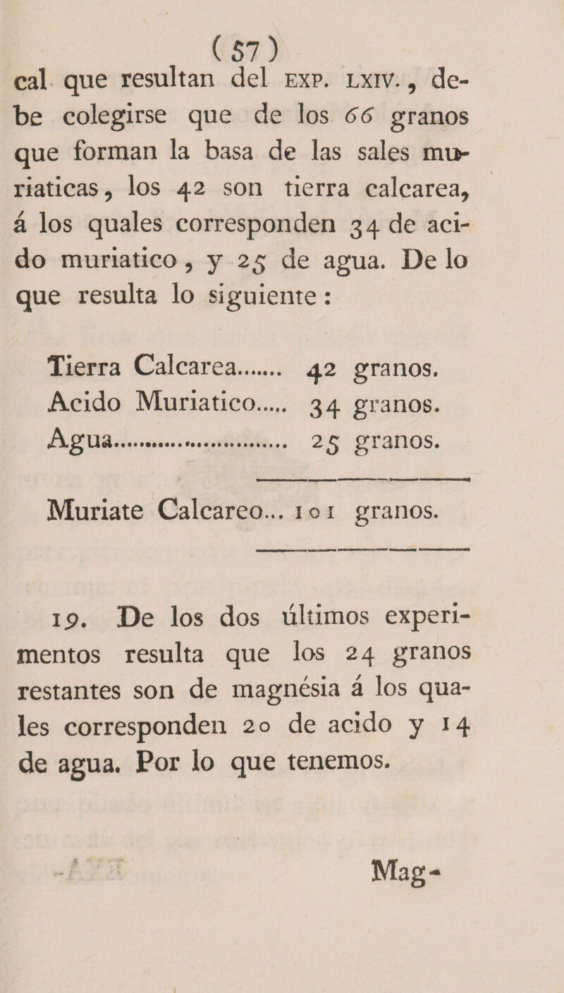 cal que resultan del exp. lxiv. , de¬ be colegirse que de los 66 granos que forman la basa de las sales mta- riaticas, los 42 son tierra calcarea, á los quales corresponden 34 de aci¬ do muriatico, y 25 de agua. De lo que resulta lo siguiente: Tierra Calcarea. 42 granos. Acido Muriatico. 34 granos. Agua. 25 granos. Muriate Calcáreo... 101 granos. 19. De los dos últimos experi¬ mentos resulta que los 24 granos restantes son de magnesia á los qua¬ les corresponden 20 de acido y 14 de agua. Por lo que tenemos.