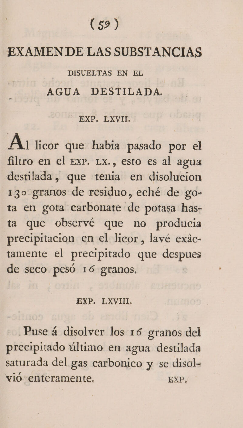 (SíO EXAMEN DE LAS SUBSTANCIAS DISUELTAS EN EL AGUA DESTILADA. • . * ■ &lt; EXP. LXVII. A! licor que había pasado por el filtro en el exp. lx. , esto es al agua destilada, que tenia en disolución 130 granos de residuo, eché de go¬ ta en gota carbonate de potasa has¬ ta que observé que no producía precipitación en el licor, lavé exac¬ tamente el precipitado que después de seco pesó 16 granos. EXP. LXVIII. . Puse á disolver los 15 granos del precipitado último en agua destilada saturada del gas carbónico y se disol¬ vió enteramente. exp.