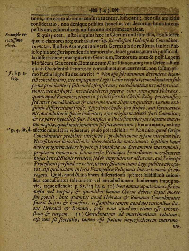 U m n i • ' i - - i - - -- _ ■«■■■■« ——l» i-—i«iir i. ■ 111 tione* imo etiam ab omni cenfura tuentur, fufficiant; nec ulla amicitiae conlidcratio, nondeniquepublicahoneflasveldecorum huncmtem> peflivum, zelum dicam an furorem?reprimere valeat. Exemplo rt- Si quis putet r jufto iniquius hxc in Clerum noftrtim dici» Confideret ccntiffimo quxfo clamores atq; turbas ad ver fits Schediafma Halenfe de Concubina- vftenfi, tu motas, llluftris Autor,cui univerfa Germania de reflituta faniori Phi* lofophia atq; Jurisprudentia immortales debet gratias,cum in publica il- diflertarione praecipuarum Gentium.Ebrxorum ante & poft Legem Mofaicam,Grxcorum,Romanorum,Chrifl:ianGrumq; tamOrientalium quam Occidentalia mores in concubinatu percurreret, nou folum pri- Jfc Lp. a» mo flatrm ingrelTu declaravit: * Non ejfefibi animum defendere licen- ^e<l# ii a concubinatus y nec impugnare Leges hodie receptas, concubinatumfub poenaprohibentes;fdltem id oftenfurum, concubinatum nec ad fornica- v tionisy nec ad(lupri, nec ad adulterii genera olim, tam apud Hebraeos quam apud Romanos* etiamhi primis feculis Chrijl. Reltg. pertinuiffe,, fedinter concubinatum &' matrimonium aliquam quidem, verum exi* ^ guam, differentiamfuiffe. Quod vero hodie pro ftupri, aut fornicatio- nisy aut adulterii fpecie habeatur y ejus originem deberi Juri Canonico y & ex parte hypothefi fur. Pontificii a Protejl antibus jure optimo maxi¬ mo negata* quod matrimonium fit f aeramentum \ Verum etiam» neliaec ** p*4«- iit. d. alTertio minus ferra videretur, paulo poil addidit: ** Non ideo y quod Origo Concubinatus prohibiti vitiofa fit y prohibitionem ipfiam vitiofamejfe- NeceJJitatem benediBionis facerdotalis in matrimonio legitimo haud dubie originem debere hypoihefiPontifici# de Sacramento matrimonii y propterea tamen non folum reBe Principes Proteflantes nece/fitatem hujusb en edi Bionis retineiu\ fed & imprudenter aBurum, qui Principi Vroteflantiperfuadere vellet y ut ne cejfit at em illam Lege publica abroga-* rety et fi quibusdam in locis Evangelic£ Religionis illa certo modo fit ab¬ rogata. Quid, quod & fub finem differtationis ipfemet folidifftmis rationi- frus concubinatus tolerantiam vel introdu&ionem hodiernam impugna* vrt, atque oftendit: p. 65, feq. Iit. e. (1) Non omnia apud omnes effe ho- nefia vel turpia, & quemlibet bonum Civem debere fequi mores fui populi ; hinc quamvis apud Hebraeos & Romanos Concubinatus fuerit licitus & honeftuSy ceffantibus tamen apud nos rationibusfla¬ tus Hebraici & Romani, poffe eum apud nos etiam ejfe inhone- fium & turpem. (1) Concubinatum ad matrimonium relatum y etfi non fit f certatio » tamen ejfe flatum imperfeBiorem matrimo¬ nio>