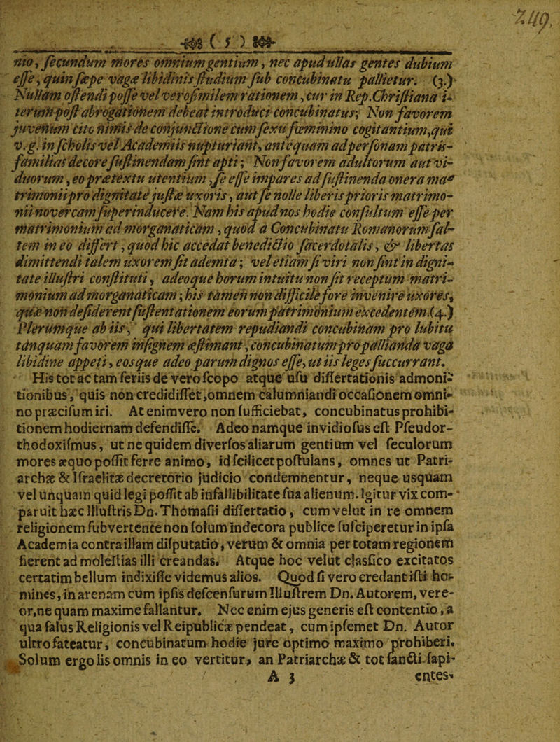 x* mm* mba ■ ■ ■■ m. ,mm„ ■ ^ ,..,., , ■.»—w nto, fecundum mores omnium gentium, nec apud ullas gentes dubium ejfe, quinftepe vaga libidinisfludium fub concubinatu pallietur. (3.) Nullamojlendipojjevelverofimilemrationem,curinRep.ChriJIiana i~ i erum pofi abrogationem debeat introduci concubinatus; Non favorem juvenum cito nimis de conjun&ione cumfexufceminino cogit antium,qui v.g. infcholisvel Academiis nupturiant, antequam ad perfonam patris- familias decore fuftinendam fint apti; Ncnfavorem adultorum aut vi¬ duorum , eo prte textu utentium fe ejfe impares ad[uftinenda onera ma* trimoniipro dignitatejuftte uxoris, autfe nolle liberis prioris matrimo¬ niinovet'carnjup er inducere. Nam bis apud nos hodie confultum ejfe per matrimonium ad morganaticam, quod a Concubinatu Romanorum fal- t em ineo diffiert, quod hic accedat benedicito facerdotalis, & libertas dimittendi talem uxoremfit ademta; vel etiam fi viri non fint in digni*» tat e iUufirt conflit uti, adeo que horum intuitu nonfit receptum matri¬ monium ad morganaticam; his tamen non difficile for e invenire uxores% qu£ non defiderent fitftentationem eorum patrimonium ex ce dent emi 4.) Plerumque ab iis, qui libertatem repudiandi concubinam pro labitu tanquam favorem inflgnem deflimant,concubinatum pro pallianda vaga libidine appeti, eos que adeo parum dignos ejfe, ut iis legesfuccurrant. His tot ac tam feriis de vero fcopo atque ufu diflertadonis admoni¬ tionibus, quis non credidiffet,omnem calumniandi occafionem omni¬ no pisecifum iri. Ac enimvero non fufficiebat, concubinatus prohibi¬ tionem hodiernam defendifle. Adeo namque invidiofus cfl Pfeudor- thodoxifmus, ut ne quidem diverfos aliarum gentium vel feculorum mores sequo pofficferre animo, idfcilicetpoftuians, omnes ut Patri¬ archae &lffae!itaedecretorio judicio condemnentur, neque usquam vel unquam quid legi pofTit ab infallibilitate fua alienum. Igitur vix com- * paruit hxc IlluftrisDn.Thomafii diflertatio, cum velut in re omnem religionem fubvertence non (olum indecora publice fufcipereturin ipfa Academia contra illam difputatio, verum & omnia per totam regionem fierent ad moleftias illi creandas. Atque hoc velut clasfico excitatos certatim bellum indixiile videmus alios. Quod fi vero credant ifli ho¬ mines, in arenam cum ipfis defcenfurum Illufirem Dn. Autorem, vere¬ or,ne quam maxime fallantur. Nec enim ejus generis efl contentio, a qua falus Religionis vel Reipublicaspendeat, cumipfemet Dn. Autor ultro fateatur, concubinatum hodie jure optimo maximo prohiberi. Solum ergo iis omnis in eo vertitur > an Patriarchas & tot fanfti fapi- A 1 entes-*