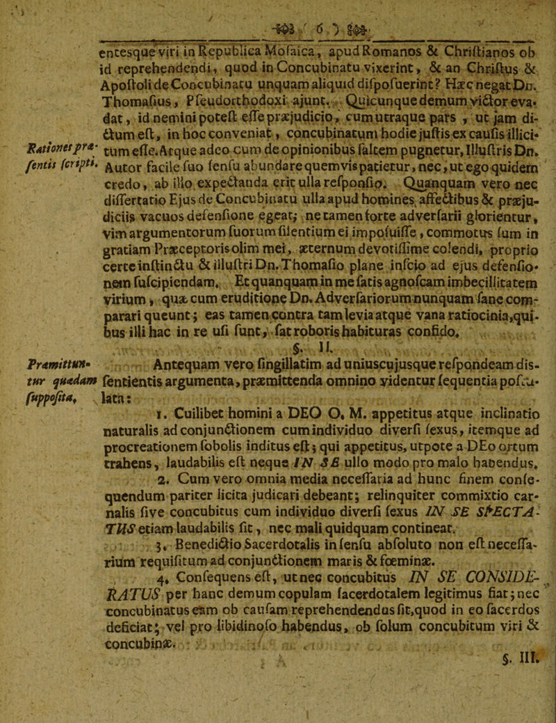 encesqueviri in Republica Mofaica, apud Romanos & Chriftianos ob id reprehendendi, quod in Concubinatu vixerint, & an Chriftus & ApoftolideConcubinatu unquam aliquid difpofuerint? Hxc negat Dn. . Thomafius, Pfeudotthodoxi ajunt. Quiamque demum vidtor eva¬ dat , id nemini poteft effe praejudiciocum utraque pars , uc jam di- dum effc, in hoc conveniat, concubinatum hodie juftis ex caufis illici- E At!oves py*' tum ede. Atque adeo cum de opinionibus Falcem pugnetur, IlluftrisDn, fontis feriptt. &utor facile fuo fenfu abundare quem vis patietur, nec, ut ego quidem credo, ab illo expe&anda erit ullarefponfio. Quanquam vero nec didertatio Ejus de Concubinatu ulla apud homines, affe&ibus & praeju¬ diciis vacuosdefenfione egeat,- necamenforte adverfarii glorientur* Vim argumentorum fuorumfiientiumei impoluide, commotus (um in gratiam Praeceptorisolim mei, aeternum devotidlme colendi, proprio cerccinftindu &illuftriDn.Thomafio plane infcio ad ejus defendo* netn rufcipicndam, Etquanquaminmefatisagnofcamimbeciliitatem virium, quae cum eruditione Dn, Adverfariorum nunquam fane com¬ parari queunt; eas tamencontra tam levia atque vana ratiocinia qui¬ bus illi hac in re ufi fune,- fat roboris habituras confido, §. ii Trtmittun* Antequam vero fingillatim ad uniuscujusque refpqndeam dis- tnr quidam fentientis argumenta,praemittenda omnino yidenturfequentiapofiu- fuppofita, N lata: 1. Cuilibet homini a DEO O* M. appetitus atque inclinatio naturalis ad conjunctionem cum individuo diverfi fexus, itemque ad procreationem fobolis inditus cft 5 qui appetitus, utpote a DEo ortum trahens, laudabilis eft neque IN SE ullo modo pro malo haoendus, 2. Cum vero omnia media necedaria ad hunc finem confe- quendum pariter licita judicari debeant; relinquiter commixtio car¬ nalis five concubitus cum individuo diverfi fexus IN SE SPECTA¬ TUS etiam laudabilis fit, nec mali quidquam contineat. 3* Benedidio Sacerdotalis infenfu abfoluto non eftnecefta- rium requifitum ad conjun&ionem maris & foeminae. 4* Confequens eft, ut nec concubitus IN SE CONSIDE- ^ RATUS per hanc demum copulam facerdotalem legitimus fiat; nec concubinatus esm ob caufam reprehendendas fit,quod in eofacerdos deficiat; vel pro libidinofo habendus, ob folum concubitum viri & concubinae. \ ■_ ' §. IIR