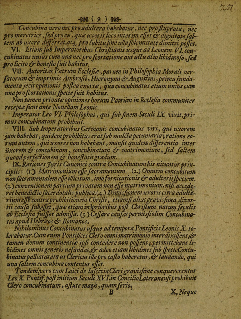 Concubina vero nec pro adultera habebatur, nec p'oJluprata, />r0 meretrice ,fedpiro e#, qu<z uxoris loco inter ini e/Jet & dignitate [al¬ tem ab uxore differ r et ,atq, pro lubitufine ulla fo lemmate dimitti pojjet, VI. Etiam fub Imperatoribus Cbrijiianis usque adLemem VI. con¬ cubinatus unius cum una nec pro [conatione aut attual io libidinofo ,fed pro licito &honeftofuithabitus. i. VII. AutoritasPatrumEcclefieesparuminPhilofophiaMorali ver- fatorum <& imprimis Ambrofii, Hieronymi drAuguItini, prima funda¬ menta jecit opinionis poftea exortes, qua concubinatus etiam unius cum unapro[conationisJpeciefuit habitus. Non tamen privat es opiniones horum Patrum in Ecclefia communiter receptesJunt ante Novellam Leonis. Imperator Leo VL Philofophm, qui fub finem Ssculi IX. vixit,pri¬ mus concubinatum prohibuit. VIII. Sub Imperatoribus Germanis concubinatus viri, qui uxorem jam habebat, quidemprohibitus er at fub mulBapecuniaria; ratione eo¬ rum autem , qui uxores non habebant, manfit quidem differentia inter uxorem & concubinam, concubinatum & matrimonium, fed faltem quoadperfeBion em & boneftat is gradum. IX. Rationes furis Canonici contra Concubinatum bis nituntur prin¬ cipiis'. (i.) Matrimonium ejfe[aeramentum. (2.) Omnem concubitum non[acramentalem ejfe illicitum, imo fornicationis & adulteriifpeciem. (3.) conventionem partium privatam non ejfe matrimonium, nifi accede¬ ret benediBiofacerdotalis publicas^!) Idi^fffff^iem uxoris cifra adulte-, riuntejjf contra prohibitionem Chrifti, etidmfi altas gravis fima divor¬ tii caufa jubeffet, quds etiam in \prioribus pojl Chrijlnm nat wu ficulis ab Ecclejia fuijfet admiffa. (5.) CeJJare caufaspermisfiolim Concubina- tus apud Hebrtipsfsr Romanos. Nihilominus Concubinatus ufque ad tempora Pontificis Leonis X. to- letabatur. Cum enim Pontifices Clero omni matrimonio interdixijfent,& tamen donum continentiss ipfi concedere non pojfent ^permittebant li¬ bidines omnis generis nefandas,& adeo etiam libidines fub fpecieConcu- binatuspalliat as,itu ut Clericus ille pro cafto haberetur, & laudando, qui una faltem concubina contentus effit. 1 Tandem\vero cum Laici de lafciviaClerigravisfime conquererentur Leo X. Pontifpofi initium Se culi XVI.in ConcilioLateranenfiprohibuit Gero concubinatum > ajlute magis, quam ferio% B X, Neque V