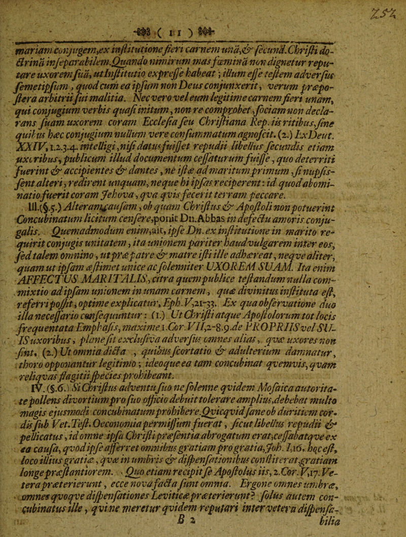 mariam conjugem ,ex inftttutionefieri carnem unafir fecund.Chrifti do- Brina infeparabilem.Quando nimirum mas f 'cervina non dignetur repu¬ tare uxor emfua> utlnftitutio exprefte habeat)illum efje te flem adverfm femetipfium, quodcurii ea ipfum non heus conjunxerit, verum praepo- ftera arbitriifui malitia. Nec vero vel eum legitime carnemfieri unam% qui conjugium verbis quafiinitum, non re compp)bef fictam non decla¬ rans Juam uxorem coram Ecclefiafeu Chriftiana Rep. iis ritibus fine quibus haec conjugium nullum vere confummatumagnofeit. (2.) LxDeut. XXIV) I.2.3.4. mtclligfnifi datus fui fiet repudii libellus fecundis etiam fixe ribuS) publicum illud documentum cejfaturumfuifte, quo det miti fuerint & accipientes & dantes, ne iftae ad maritum primum fi nupfis- fent alteri, redirent unquam, neque hi tpfas reciperent: id quod abomi¬ natio fuerit coram ffehova, qva qv is fecerit tei ram peccare. III. (§.5.) Alteramjaufam > ob quam Chriftus & Apojloli non potuerint Concubinatum licitum cenfere^omt Dn. Abbas in defe&u amoris conju¬ galis. Quemadmodum enini) a i t, ipfe Dn. ex inftttutione in marito re¬ quirit conjugis unitatem, ita unionem pariter haudvulgarem inter eos7 fed talem omnino, utpmpatre & matre ifti ille adhaereat, neqve aliter, quam ut ipfam aeJHmet unice aefolenniter UXORE AI SUAM. Ita enini AFFECTUS MARITALIS) citra quem publice teftandum nulla com- , mixtio ad ipfam unionem in unam carnem, quae divinitus inflituta efty refempo/jit) optime explicatur, Eph. K,21-33. Ex qua obfervatione duo illa necejfario cmfequuntur: (1.) Ut Chrifti atque Apo/t olorum tot locis frequentataEmphafis, maxime iCcr.VJ/2-8.9.de FROPRIISvelSU¬ IS uxoribus , plane fit exxlufiva adverfus omnes alias, qva. uxores non fintt (2.) Ut omnia dici a , quibusfcortat io & adulterium damnatur, thoro opponantur legitimo; ideoqueea tam concubinat qvemvis, qvam reliqvas ffagitiiJpeciesprohibeant. IV. (§.6.) Si Chriftus adventu fit 0 ne/blenne qvidem Mofaica au tor ita¬ te pollens divortiumpro fuo officio debuit tolerare amplius,debebat multo magis ejusmodi concubinatum prohiber e.Qvicqvidfdneob duritiem cor* disfub Vet.Teft. Oeconomiapermiftum fuerat, ficut libellus repudii <&* pellicatus, id omne ipfa Chrifti praefentiaabrogatmn er at,ce/fabata ve ex ea caufa, qvod ipfe afferret omnibus gratiam pro gratia fioh. I:i6, hoceft, loco illius gratia, qvee in umbris &• di/penfation ibus condit er at,gratiam longepraftantiorem. - Qup etiam recipiife Apoftolus iis, 2. Cor. V,iy. Ve¬ tera praeterierunt, ecce nova fafta fimt omnia. Ergone omnes umbra) omnesqvoqve dijpenfationesLeviticapraeterierunt} filus autem con¬ cubinatus ille, qvt ne vieretur qvidem reputari inter vetera di/penfa-