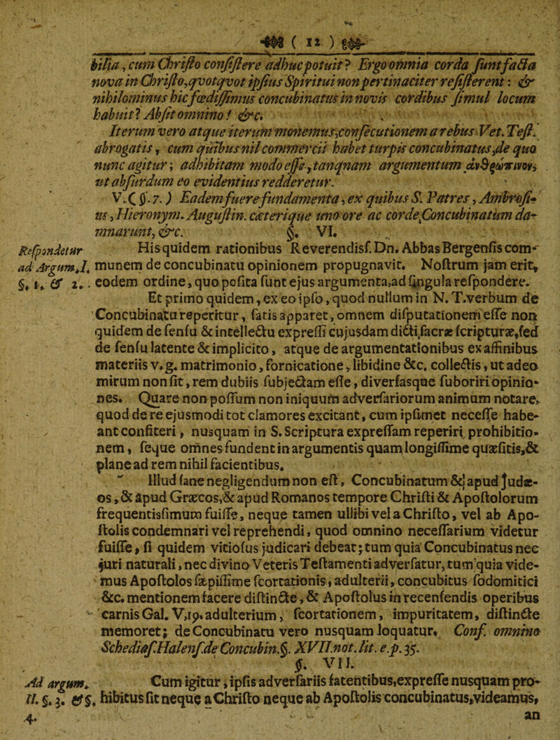 ./ 4$>3 ( i» ) £# bilia, cum Chrijlo confifter e adhuc potuit} Ergo omnia corda funtfafta nova in Goriflo.qvotqvot ipfius Spiritui non pertinaciter refijlerent: ^ nihilominus hicfcediffimm concubinatus in novis cordibus fimul locum babuitl Abjitomnino f &c, ' , Iterum vero atque iterum monemus\confecutionem a rebus Vet. Teftl abrogatis, cum quibus nilcommercii habet turpis concubinatus>de quo nunc agitur; adhibitam modoeffe,tanqnam argumentum ut ab fur dum eo evidentius redderetur. V\( $. 7.) Eadem fuere fundamenta, ex quibus S. Patres, Ambrofi- tu, Hiewnym* Augujlin. cecterique imo ore ac cor de.Concubinatum da¬ mnarunt, &c. §. VI. Reconditur His quidem rationibus Reverendisf. Dn. Abbas Bergenfls com-' ad Argum J, munem de concubinatu opinionem propugnavit. Noftrum jam erit* §♦ *» # 2.. eodem ordine, quo pofitafunt e jus argumenta, ad finguiarefpondere. Et primo quidem, ex eo ipfo, quod nullum in N. T.verbum de 'Concubinatu repentur, fatis apparet, omnem difputationerri efte non de fenfu latente & implicito, atque de argumentationibus ex affinibus materiis v.g. matrimonio, fornicatione r libidine &c, collegis, ut adeo mirum non fit, rem dubiis fubje&am efle, diverfasque fuboriri opinio¬ nes. Quare nonpofiiim non iniquum adverfariorum animum notare» quod de re ejusmodi tot clamores excitant, cum ipfimec necefie habe* ✓ ant confiteri, nusquam in S. Scriptura expreflam reperiri prohibitio¬ nem, feque omnes fundent in argumentis quam longiffime quaefitis,& plane ad rem nihil facientibus. Illud (ane negligendum non e fi, Concubinatum &j apud Judae¬ os , & apud Graecos,& apud Romanos tempore Chrifii & Apoftolorum frequentisfimum fuifie, neque tamen ullibi vel a Chrifto, vel ab Apo- ftolis condemnari vel reprehendi, quod omnino necefiarium videtur N fuiffe > fi quidem viciofus judicari debeat; tum quia Concubinatus nee juri naturali, nec divino Veteris Teftamenti adverfatur, tum quia vide¬ mus Apoftolos faepiffime fcortationis, adulterii, concubitus fodomitici &c. mentionem facere difiinSte, & Apoftolus in recenfendis operibus carnis Gal.V,ip. ad ulterium, fcortationem, impuritatem, diftindte memoret; de Concubinatu vero nusquam loquatur» Conf omnino SchediafHalenf.de Concubin.§. XVII.not.lit. e.p. 35. $. VII. Ad argum. Cum igitur, ipfis adverfariis fatentibus,exprefle nusquam pro- 11. §. 3. ef 5. hibitus fit neque aChrifio neque ab Apoftolis cancubinatu$,videamus, 4. K an \ f