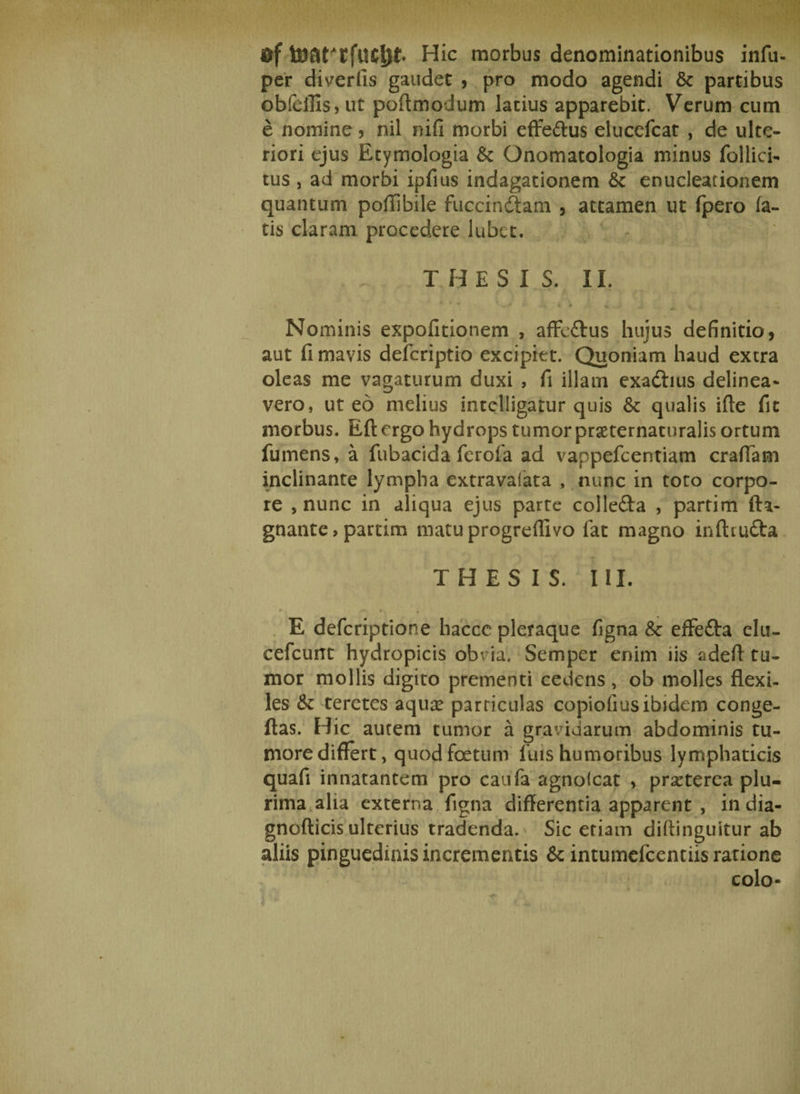 0f Hic morbus denominationibus infu- per diverfis gaudet , pro modo agendi &amp; partibus obfeffis, ut poff modum latius apparebit. Verum cum e nomine , nil nifi morbi efte&amp;us elucefcat , de ulte¬ riori ejus Etymologia &amp; Onomatologia minus follici- tus , ad morbi ipfius indagationem &amp; enucleationem quantum poffibile fuccindfcam , attamen ut fpero fa¬ tis claram procedere lubet. T HESI S. II. • ' • • '&amp; n ^ . * Nominis expolitionem , affcftus hujus definitio, aut fi mavis defcriptio excipiet. Quoniam haud extra oleas me vagaturum duxi , fi illam exadhus delinea¬ vero, ut eo melius intelligatur quis &amp; qualis ifte fit morbus. Eft ergo hydrops tumor praeternaturalis ortum fumens, a fubacida ferofa ad vappefcentiam craffam inclinante lympha extravafata , nunc in toto corpo¬ re , nunc in aliqua ejus parte colle&amp;a , partim fta- gnante, partim matu progredivo fat magno inftiu&amp;a THESIS. III. r 40K K * • t E defcriptione haccc pleraque figna &amp;: effe&amp;a clu- cefcunt hydropicis ob’ ia. Semper enim iis adeff tu¬ mor mollis digito prementi cedens, ob molles flexi¬ les &amp; teretes aqua? parriculas copiofius ibidem conge- ftas. Hic aurem tumor a gravidarum abdominis tu¬ more differt, quod foetum luis humoribus lymphaticis quafi innatantem pro caufa agnolcat , praeterea plu¬ rima alia externa figna differentia apparent , india- gnofticis ulterius tradenda. Sic etiam diftinguitur ab aliis pinguedinis incrementis &amp; intumefcentiis ratione colo-