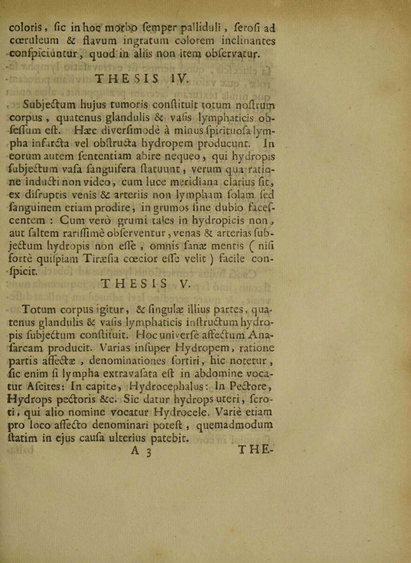i coloris, fic in hoc morbo femper palliduli , ferofi ad coeruleum &amp; flavum ingratum colorem inclinantes confpiciuntur, quod in aliis non item obfervatur. ' ' U :V\r/ ■ - . ' THESIS IV. W vi-w .vi (J r . t J Subjedtum hujus tumoris conftituit totum noftrurn corpus , quatenus glandulis &amp; vafis lymphaticis ob- feflum eft. Hxc diverfimode a minus fpirituofa lym¬ pha infarcta vel obftruCta hydropem producunt. In eorum autem fententiam abire nequeo, qui hydropis fubje&amp;um vafa fanguifera ftatuunt, verum qua ratio¬ ne indufri non video, cum luce meridiana clarius fit, ex difruptis venis &amp;: arteriis non lympham falam fed fanguinem etiam prodire, in grumos line dubio facef- centem : Cum vero grumi tales in hydropicis non, aut faltem ranflimeobferventur, venas &amp; arterias fub- je£tum hydropis non efte , omnis fanas mentis nifi forte quifpiam Tirasfia coecior eflfe velit ) facile con- fpicit. THESIS V. Totum corpus igitur, &amp;: Ungulae illius partes, qua¬ tenus glandulis valis lympharicis inftruftum hydro¬ pis fubjedtum conftituit. Hocuniverfe aftedtum Ana- farcam producit. Varias infuper Hydropem, ratione partis affeifce , denominationes fortiri, hic notetur, fic enim fi lympha extravafata eft in abdomine voca¬ tur Afcices: In capite, Hydrocephalus: In Peftore, Hydrops pe&amp;oris &amp;c. Sic datur hydrops uteri, fero- ti. qui alio nomine vocatur Hydrocele. Varie etiam pro loco affedto denominari poteft , quemadmodum ftatim in ejus caufa ulterius patebit. A 3 THE-
