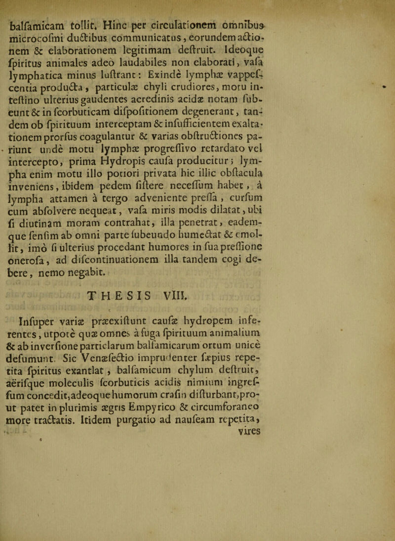 balfamicam tollis Hinc per circulationem omnibus microcofmi dudibus. communicatus, eorundem adio- nem Sc elaborationem legitimam deftruit. Ideoque fpiritus animales adeo laudabiles non elaborati, vafa lymphatica minuis luftrant: Exinde lymphas vappef- centia produda , particula chyli crudiores, motu in- teftino ulcerius gaudentes acredinis acidae notam fub- eunt&amp;infcorbuticam difpofitionem degenerant, tan¬ dem ob fpirituum interceptam Sc infufficientem exalta' tionem prorfus coagulantur &amp; varias obftrudiones pa- ’ riunt unde motu lymphas progreflivo retardato vei intercepto, prima Hydropis caufa producitur; lym- pha enim motu illo pociori privata hic illic obftacula inveniens, ibidem pedem fiftere neceilum habet, a lympha attamen a tergo adveniente prefta , curfum cum abfolvere nequeat, vafa miris modis dilatat,ubi fi diutinam moram contrahat, illa penetrat* eadem- que fenfim ab omni parte lubeundo humedat &amp;: emol¬ lit, imo fi ulterius procedant humores in fuaprefiione onerofa, ad difcontinuationem illa tandem cogi de¬ bere , nemo negabit. ■ • THESIS VIII. Infuper varias praeexiftunt caufas hydropem infe¬ rentes , utpote quae omnes a fuga fpirituum animalium &amp;abinverfioneparticlarum balfamicarum ortum unice defumunt. Sic Venaefedio imprudenter fepius repe¬ tita fpiritus exantlat , balfamicum chylum deftruit, aerifque moleculis fcorbuticis acidis nimium ingre£ fum concedit,adeoquehumorum crafin difturbant,pro¬ ut patet in plurimis asgns Empyrico &amp;: circumforaneo more tradatis. Itidem purgatio ad naufeam repetita, vires