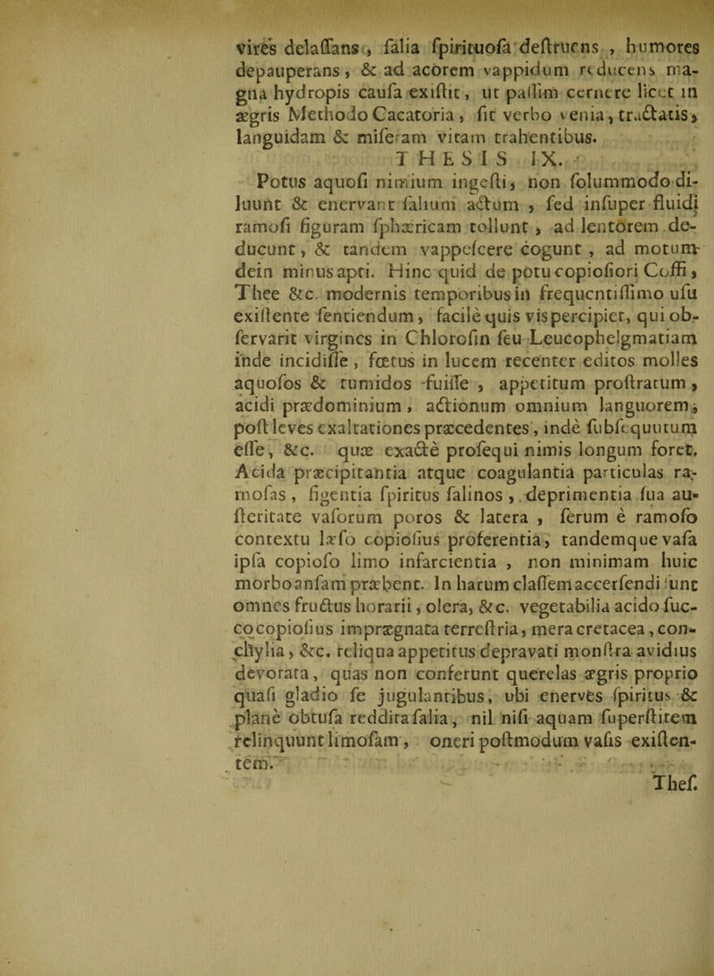 vires delaffans , falia fpiritiiofa definiens , humores depauperans, &amp; ad acorem vappidum reducens ma¬ gna hydropis caufa exiftit, ut pailirn cernere licet in aegris Methodo Cacatoria , fit verbo venia* tra&amp;acis» languidam &amp; miferam vitam trahentibus. THESIS IX. Potus aquofi nimium ingefti, non folummodo di¬ luunt 3c enervar t faliuni adtum * fed infuper fluidi ramofi figuram fphamcam tollunt , ad lentorem de¬ ducunt , &amp;: tandem vappefeere cogunt , ad motunv dein minus apri. Hinc quid de potu copiofiori Cofli * Thee &amp;c. modernis temporibus in frequentiflimo ufu exifiente fentiendum * facile quis vis percipiet, qui ob- fervarit virgines in Chlorofin feu Leucophelgmatiam inde incidtfie, fatus in lucem recenter editos molles aquofos &amp; tumidos fuilTe , appetitum proftratum * acidi prsedominium, adlionum omnium languorem* poft leves exaltationes prxcedentes , inde fubfiquutum efie, &amp;c. quee exade profequi nimis longum foret. Acida praecipitantia atque coagulantia particulas ra- rnofas , figentia fpiritus falinos , . deprimentia Tua au« fleritate v a forum poros &amp; latera , ferum e ramofb contextu larfo copiofius proferentia, tandemquevafa ipfa copiolb limo infarcientia , non minimam huic morboanfam praebent. In harum clademaccerfendi fune omnes fru&amp;us horarii, olera, &amp;c. vegetabilia acido fuc- cq copiofius impraegnata terreflria, mera cretacea con¬ chylia, &amp;c. reliqua appetitus depravati monfira avidius devorara, quas non conferunt querelas aegris proprio quafi gladio fe jugulantibus, ubi enerves fpiritus &amp; plane obtufa reddita falia, nil nifi aquam fuperftitern relinquunt limofam , oneri poftmodum vafis exiften-