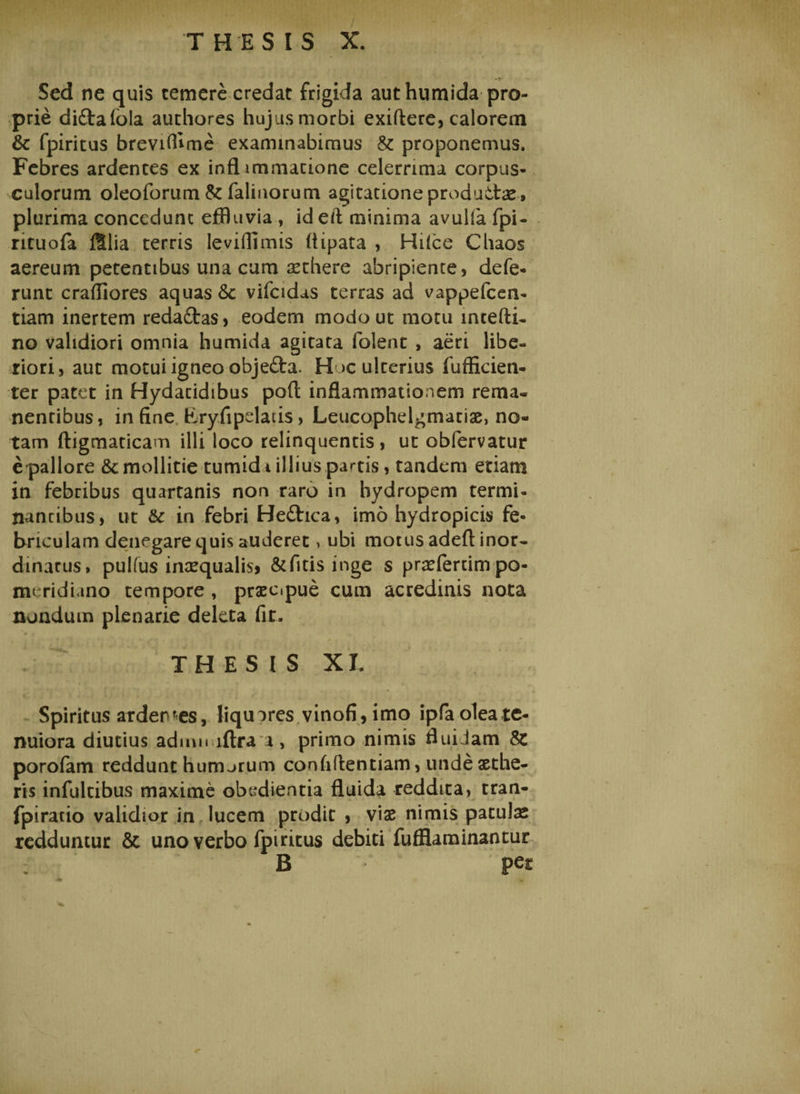 Sed ne quis temere credat frigida aut humida pro¬ prie diftafola authores hujusmorbi exiftere, calorem &amp; fpiritus breviffime examinabimus &amp; proponemus. Febres ardentes ex infl immatione celerrima corpus¬ culorum oleoforum &amp; falinorum agitatione produttae, plurima concedunt effluvia, id eft minima avulla fpi- rituofa filia terris leviffimis (iipata , Hiice Cbaos aereum petentibus una cum aethere abripiente, defe¬ runt craffiores aquas &amp;c vifcidas terras ad vappefeen- tiam inertem reda&amp;as, eodem modo ut motu mcefti- no validiori omnia humida agitata folent , aeri libe¬ riori, aut motui igneo objedta. Hoc ulterius fufficien- ter patet in Hydacidibus pofl; inflammationem rema¬ nentibus, in fine Fryfipelatis, Leucophelgmatiae, no¬ tam ftigmaticam illi loco relinquentis, ut obfervatur e pallore &amp; mollitie tumid i illius partis, tandem etiam in febribus quartanis non raro in hydropem termi- nantibus, ut &amp; in febri He£tica, imo hydropicis fe¬ briculam denegare quis auderet, ubi motus adeft inor¬ dinatus, pulfus inaequalis* &amp;fitis inge s praefertim po- meridiano tempore , praecipue cum acredinis nota nondum plenarie deleta fit. THESIS XI. Spiritus ardentes, liquores vinofi,imo ipfa olea te¬ nuiora diutius adimi iftra a, primo nimis fluidam porofam reddunt humerum confidentiam, unde aethe¬ ris infultibus maxime obedientia fluida reddita, tran- fpiratio validior in lucem prodit , viae nimis patulae redduntur &amp; uno verbo fpiritus debiti fufllaminantur B per