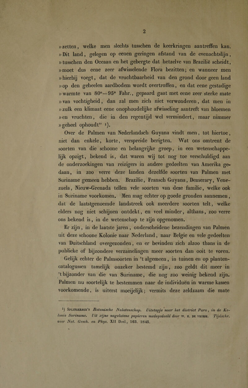 »zetten, welke men slechts tusschen de keerkringen aan treffen kan. »Dit land, gelegen op eenen geringen afstand van de evenachtslijn, »tusschen den Oceaan en het gebergte dat hetzelve van Brazilië scheidt, »moet dus eene zeer afwisselende Flora bezitten; en wanneer men »hierbij voegt, dat de vruchtbaarheid van den grond door geen land »op den geheelen aardbodem wordt overtroffen, en dat eene gestadige »warmte van 80°—95° Fahr., gepaard gaat met eene zeer sterke mate »van vochtigheid, dan zal men zich niet verwonderen, dat men in »zulk een klimaat eene onophoudelijke afwisseling aantreft van bloemen »en vruchten, die in den regentijd wel vermindert, maar nimmer )&gt;geheel ophoudt” *). Over de Palmen van Nederlandsch Guyana vindt men, tot hiertoe, niet dan enkele, korte, verspreide berigten. Wat ons omtrent de soorten van die schoone en belangrijke groep, in een wetenschappe¬ lijk opzigt, bekend is, dat waren wij tot nog toe verschuldigd aan de onderzoekingen van reizigers in andere gedeelten van Amerika ge¬ daan, in zoo verre deze landen dezelfde soorten van Palmen met Suriname gemeen hebben. Brazilië, Fransch Guyana, Demerary, Vene¬ zuela , Nieuw-Grenada tellen vele soorten van deze familie, welke ook in Suriname voorkomen. Men mag echter op goede gronden aaimemen , dat de laatstgenoemde landstreek ook meerdere soorten telt, welke elders nog niet schijnen ontdekt, en veel minder, althans, zoo verre ons bekend is, in de wetenschap te zijn opgenomen. Er zijn , in de laatste jaren , onderscheidene bezendingen van Palmen uit deze schoone Kolonie naar Nederland, naar Belgie en vele gedeelten van Duitschland overgezonden, en er bevinden zich alzoo thans in de publieke of bijzondere verzamelingen meer soorten dan ooit te voren. Gelijk echter de Palmsoorten in ’t algemeen, in tuinen en op planten- catalogussen tamelijk onzeker bestemd zijn, zoo geldt dit meer in ’t bijzonder van die van Suriname, die nog zoo weinig bekend zijn. Palmen nu soortelijk te bestemmen naar de individuen in warme kassen voorkomende, is uiterst moeijelijk; vermits deze zeldzaam die mate *) Splitgerber’s Botanische JS'alatenschup. Uitstapje naar het district Para, in de Ko¬ lome Suriname. Uit zijne nagelatene papieren medegedeeld door w. h. de vriese. Tijdschr. voor lYat. Gesch. en Phys. XII Deel, 163. 1845.