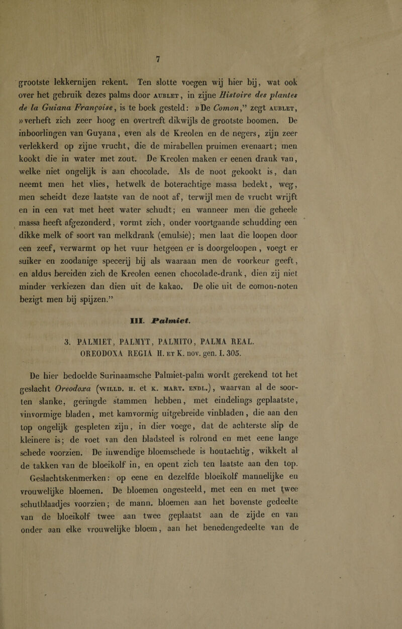 grootste lekkernijen rekent. Ten slotte voegen wij hier bij, wat ook over het gebruik dezes palms door aublet , in zijne Histoire des plantes de la Guiana Frangoise, is te boek gesteld: »De Comon,” zegt aublet, »verheft zich zeer hoog en overtreft dikwijls de grootste boomen. De inboorlingen van Guyana, even als de Rreolen en de negers, zijn zeer verlekkerd op zijne vrucht, die de mirabellen pruimen evenaart; men kookt die in water met zout. De Kreolen maken er eenen drank van, welke niet ongelijk is aan chocolade. Als de noot gekookt is, dan neemt men het vlies, hetwelk de boterachtige massa bedekt, weg, men scheidt deze laatste van de noot af, terwijl men de vrucht wrijft en in een vat met heet water schudt; en wanneer men die geheele massa heeft afgezonderd, vormt zich, onder voortgaande schudding een dikke melk of soort van melkdrank (emulsie); men laat die loopen door een zeef, verwarmt op het vuur hetgeen er is doorgeloopen , voegt er suiker en zoodanige specerij bij als waaraan men de voorkeur geeft, en aldus bereiden zich de Kreolen eenen chocolade-drank, dien zij niet minder verkiezen dan dien uit de kakao. De olie uit de comon-noten bezigt men bij spijzen.” III. Palmiet. 3. PALMIET, PALMYT, PALMITO, PALMA REAL. OREODOXA REGIA H. et K. nov. gen. I. 305. De hier bedoelde Surinaamsche Palmiet-palm wordt gerekend tot het geslacht Oreodoxa (willd. h. et k. mart. endl.) , waarvan al de soor¬ ten slanke, geringde stammen hebben, met eindelings geplaatste, vinvormige bladen, met kamvormig uitgebreide vinbladen, die aan den top ongelijk gespleten zijn, in dier voege, dat de achterste slip de kleinere is; de voet van den bladsteel is rolrond en met eene lange schede voorzien. De inwendige bloemschede is houtachtig, wikkelt al de takken van de bloeikolf in, en opent zich ten laatste aan den top. Geslachtskenmerken: op eene en dezelfde bloeikolf mannelijke en vrouwelijke bloemen. De bloemen ongesteeld, met een en met twee schutblaadjes voorzien; de mann. bloemen aan het bovenste gedeelte van de bloeikolf twee aan twee geplaatst aan de zijde en van onder aan elke vrouwelijke bloem, aan het benedengedeelte van de