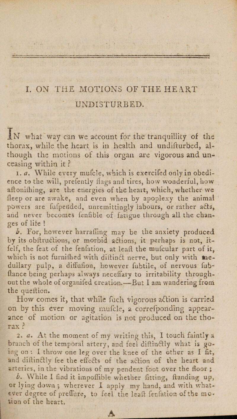 UNDISTURBED. In .ln what way can we account for the tranquillity of the thorax, while the heart is in health and undifturbed, al¬ though the motions of this organ are vigorous and un¬ ceasing Within it ? i. a. While every mufcle, which is exercifed only in obedi¬ ence to the will, prefently flags and tires, how wonderful, how aftonilhing, are the energies of the heart, which, whether we fleep or are awake, and even when by apoplexy the animal powers are fufpetlded, unremittingly labours, or rather adts, and never becomes fenflble o£ fatigue through all the chan¬ ges of life ! b. For, however harrafling may be the anxiety produced by its obftrudlions, or morbid actions, it perhaps is not, it- felf, the feat of the fenfation, at lead the mufcular part of it, which is not furnifhed with diftindl nerve, but only with me¬ dullary pulp, a diffufion, however fubtile, of nervous fub- (lance being perhaps always neceflary to irritability through¬ out the whole oforganifed creation.-—But I am wandering from the queftion. How comes it, that while Rich vigorous addon is carried on by this ever moving mufcle, a correfponding appear¬ ance of motion or agitation is not produced on the tho¬ rax ? 2. a. At the moment of my writing this, I touch family a branch of the temporal artery, and feel diflindtly what is go¬ ing on : I throw one leg over the knee of the other as I fit, and diftindlly fee the effedfs of the action of the heart and arteries, in the vibrations of my pendent foot over the floor ; b. While I find it impoflible whether fitting, (landing up, or lying down •, wherever I apply my hand, and with what¬ ever degree of preflure, to feel the lead fenfation of the mo* lion of the heart.