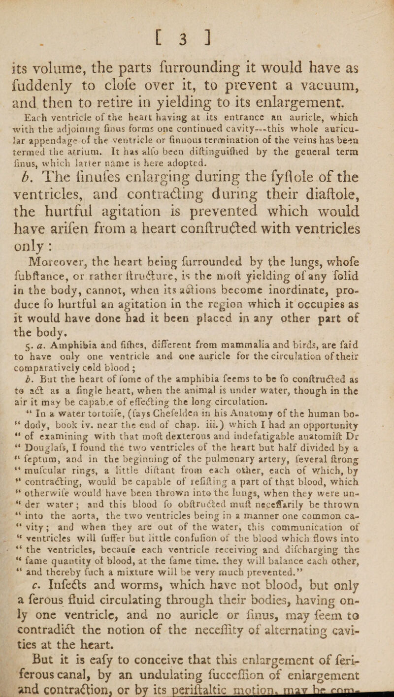 its volume, the parts furrounding it would have as fuddenly to clofe over it, to prevent a vacuum, and then to retire in yielding to its enlargement. Each ventricle of the heart having at its entrance an auricle, which with the adjoining finus forms one continued cavity—-this whole auricu¬ lar appendage of the ventricle or linuous termination of the veins has been termed the atrium. It has alfo been diftinguilhed by the general term finus, which latter name is here adopted. b. The linufes enlarging during the fyflole of the ventricles, and contracting during their diadole, the hurtful agitation is prevented which would have arifen from a heart conftruded with ventricles only: Moreover, the heart being furrounded by the lungs, whofe fubftance, or rather ft rupture, is the molt yielding of any folid in the body, cannot, when its a&ions become inordinate, pro¬ duce fo hurtful an agitation in the region which it occupies as it would have done had it been placed in any other part of the body. 5. a. Amphibia and fifhes, different from mammalia and birds, are faid to have only one ventricle and one auricle for the circulation of their comparatively cold blood; b. But the heart of fome of the amphibia feems to be fo conftrudted as to a£t as a fingle heart, when the animal is under water, though in the air it may be capab.e of effecting the long circulation. “ In a water tortoife, (fays C’nefelden in his Anatomy of the human bo- “ dodv, book iv. near the end of chap, iii.) which I had an opportunity “ of examining with that moil dexterous and indefatigable anatomift Dr “ Douglafs, I found the two ventricles of the heart but half divided by a “ feptura, and in the beginning of the pulmonary artery, feveral ftrong “ mufcular rings, a little diftant from each other, each of which, by “ contracting, would be capable of refilling a part of that blood, which “ otherwife would have been thrown into the lungs, when they were un- “ der water; and this blood fo obftrudted limit neceffarily be thrown “ into the aorta, the two ventricles being in a manner one common ca- “ vity; and when they are out of the water, this communication of “ ventricles will fuffer but little confulion of the blood which flows into “ the ventricles, becaufe each ventricle receiving and difeharging the “ fame quantity ot blood, at the fame time, they will balance each other, “ and thereby fuch a mixture will be very much prevented.” c. Infers and worms, which have not blood, but only a ferous fluid circulating through their bodies, having on¬ ly one ventricle, and no auricle or finus, may feem to contradict the notion of the neceflity of alternating cavi¬ ties at the heart. But it is eafy to conceive that this enlargement of feri- ferous canal, by an undulating fucccflion of enlargement and contraction, or by its periftaltic motion, rnav h<» rnnv