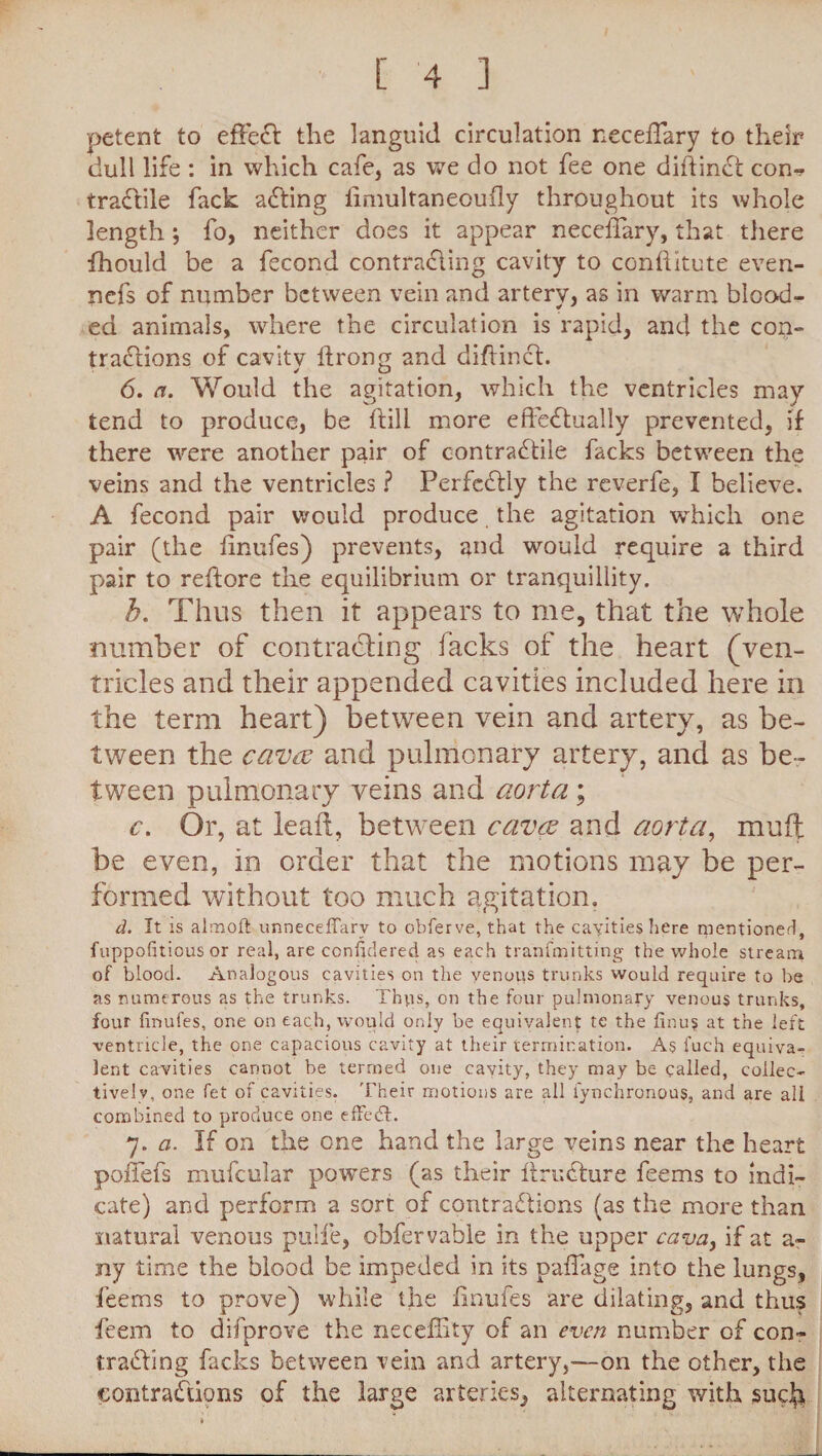 petent to effect the languid circulation neceffary to their dull life : in which cafe, as we do not fee one diftind con¬ tractile fack aCting iimultaneoufly throughout its whole lengthj fo, neither does it appear neceffary, that there fhould be a fecond contracting cavity to conftitute even- nefs of number between vein and artery, as in warm blood¬ ed animals, where the circulation is rapid, and the con¬ tractions of cavity llrong and diflind. 6. a. Would the agitation, which the ventricles may tend to produce, be ftill more effectually prevented, if there were another pair of contraCtile facks between the veins and the ventricles ? Perfectly the reverfe, I believe. A fecond pair would produce the agitation which one pair (the finufes) prevents, and would require a third pair to reftore the equilibrium or tranquillity. h. Thus then it appears to me, that the whole number of contracting facks of the heart (ven¬ tricles and their appended cavities included here in the term heart) between vein and artery, as be¬ tween the caves and pulmonary artery, and as be¬ tween pulmonary veins and aorta; c. Or, at lead, between caves and aorta, mult be even, in order that the motions may be per¬ formed without too much agitation. d. It is almoft unneceffarv to obferve, that the cavities here mentioned, fuppofitious or real, are ccnfidered as each tranfmitting the whole stream of blood. Analogous cavities on the venous trunks would require to be as numerous as the trunks. Thus, on the four pulmonary venous trunks, four finufes, one on each, would only be equivalent te the finus at the left ventricle, the one capacious cavity at their termination. As fuch equiva¬ lent cavities cannot be termed one cavity, they may be called, collec¬ tively, one fet of cavities. Their motions are all i'ynchronous, and are all combined to produce one efFedt. 7. a. If on the one hand the large veins near the heart poffefs mufcular powers (as their ifrudure feems to indi¬ cate) and perform a sort of contractions (as the more than natural venous pulfe, obfervable in the upper cava, if at a- ny time the blood be impeded in its paffage into the lungs, feems to prove) while the finufes are dilating, and thus feem to difprove the neceffity of an even number of con- trading facks between vein and artery,—on the other, the contractions of the large arteries, alternating with sucb
