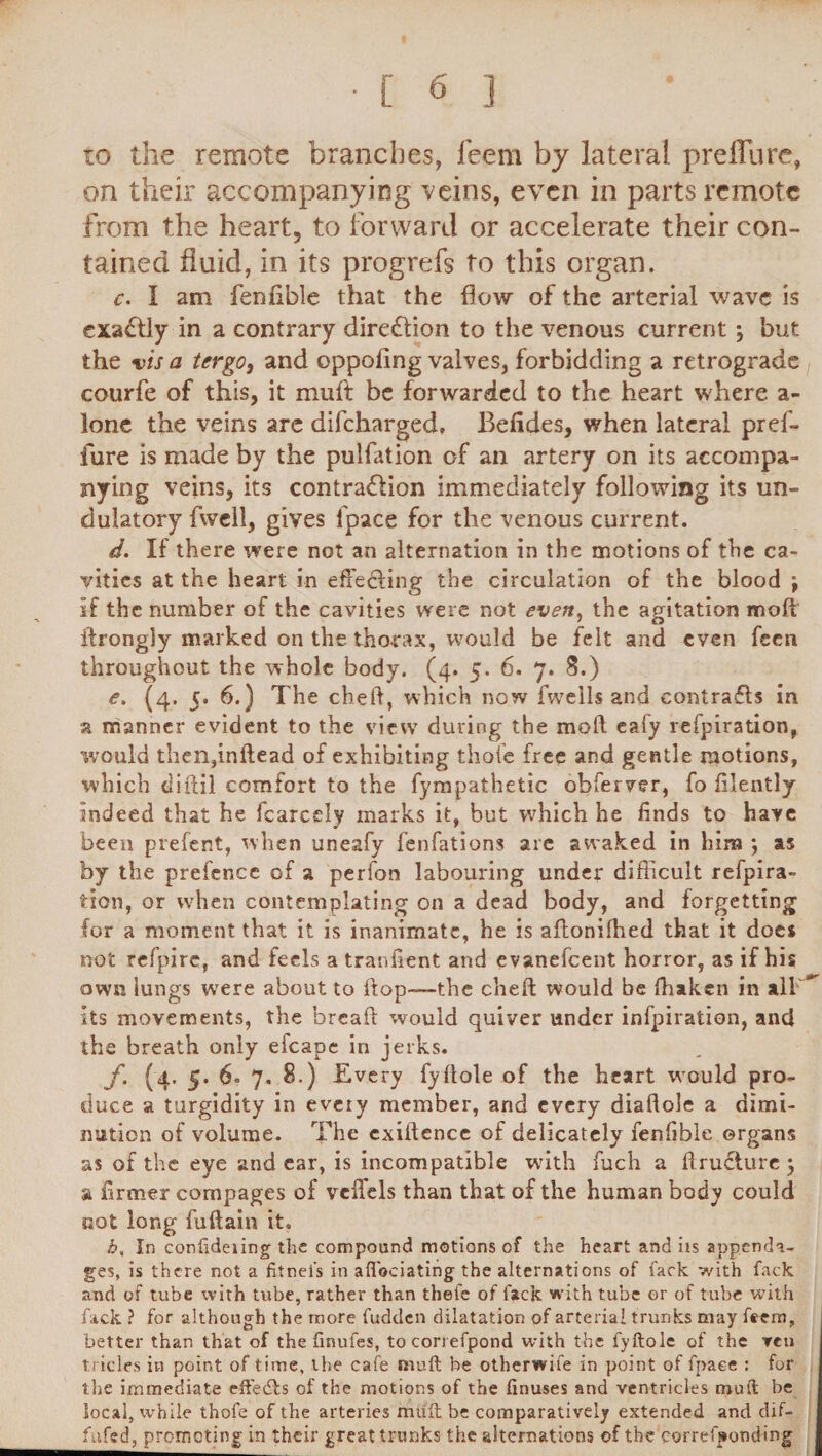 to the remote branches, feem by lateral prelfure, on their accompanying veins, even in parts remote from the heart, to forward or accelerate their con¬ tained fluid, in its progrefs to this organ. c. I am fenfible that the flow of the arterial wave is exactly in a contrary direflion to the venous current *, but the vis a tergo, and oppofing valves, forbidding a retrograde courfe of this, it muft be forwarded to the heart where a- lonc the veins are difeharged. Befides, when lateral pref- fure is made by the pulfation of an artery on its accompa¬ nying veins, its contra&ion immediately following its un- dulatory fwell, gives fpace for the venous current. d. If there were not an alternation in the motions of the ca¬ vities at the heart in efFe&ing the circulation of the blood j if the number of the cavities were not even, the agitation moll ifrongly marked on the thorax, would be felt and cyen feen throughout the whole body. (4. 5. 6. 7. 8.) e. (4. 5. 6.) The cheft, which now fweils and contrafts in a manner evident to the view during the moll eafy refpiration, would then,inflead of exhibiting thole free and gentle motions, which tiiftil comfort to the fympathetic obferver, fo filently indeed that he fcarcely marks it, but which he finds to have been prefent, when uneafy fenfations are awaked in him •, as by the prefence of a perfon labouring under difficult refpira- tion, or when contemplating on a dead body, and forgetting for a moment that it is inanimate, he is ailonilhed that it does not refpire, and feels a tranfient and evanefeent horror, as if his own lungs were about to flop-—the cheft would be ffiaken in all its movements, the breafl would quiver under infpiration, and the breath only efcape in jerks. f. (4. 5. 6° 7. 8.) Every fyflole of the heart would pro¬ duce a turgidity in every member, and every diallole a dimi¬ nution of volume. The exillence of delicately fenfible organs as of the eye and ear, is incompatible with fuch a flruflure } a firmer compages of velfels than that of the human body could not long fuflain it. h, In conlideiing the compound motions of the heart and iis appenda¬ ges, is there not a fitnel’s in aflociating the alternations of fade with fack and of tube with tube, rather than thefe of lack with tube or of tube with fack ? for although the more fudden dilatation of arterial trunks may feem, better than that of the finufes, tocorrefpond with the fyftole of the Ten tricles in point of time, the cafe mull be otherwife in point of fpace : for the immediate effects of the motions of the finuses and ventricles mult be local, while thofe of the arteries mult be comparatively extended and dif- fafed, promoting in their great trunks the alternations of the correfporuling