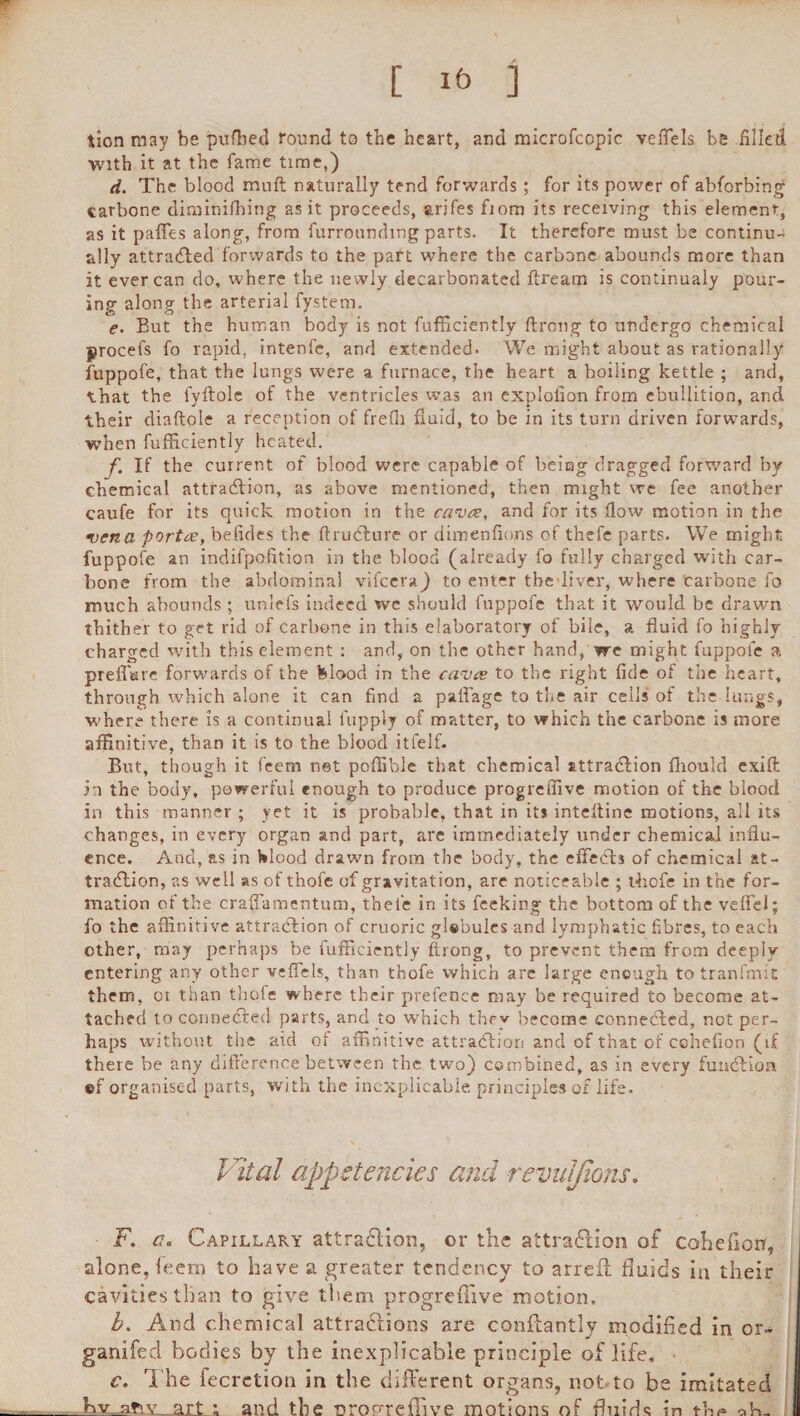 w [ 1& i tlon may be pufhed round to the heart, and microfcopic veflels be filled with it at the fame time,) d. The blood muff: naturally tend forwards; for its power of abforbing carbone diminifhitig as it proceeds, arifes fiom its receiving this element, as it paffes along, from furroundmg parts. It therefore must be continu¬ ally attracted forwards to the part where the carbone abounds more than it ever can do, where the newly decarbonated dream is continualy pour¬ ing along the arterial fystem. e. But the human body is not fufficiently ftrong to undergo chemical yrocefs fo rapid, intenfe, and extended. We might about as rationally fuppofe, that the lungs were a furnace, the heart a boiling kettle ; and, that the lyftole of the ventricles was an explofion from ebullition, and their diaftole a reception of frelh fluid, to be in its turn driven forwards, when fufficiently heated. f. If the current of blood were capable of being dragged forward by chemical attraction, as above mentioned, then might we fee another caufe for its quick motion in the cavce, and for its flow motion in the •vena porta;, befides the ftrudture or dimenfions of thefe parts. We might fuppofe an indifpofltion in the blood (already fo fully charged with car- bone from the abdominal vifeera) to enter the liver, where carbone fo much abounds ; unlefs indeed we should fuppofe that it would be drawn thither to get rid of carbone in this elaboratory of bile, a fluid fo highly charged with this element : and, on the other hand, we might fuppofe a prefl'urc forwards of the blood in the cavce to the right fide of the heart, through which alone it can find a paflage to the air cells of the lungs, where there is a continual i'upply of matter, to which the carbone is more affinitive, than it is to the blood itfelf. But, though it feem net poflible that chemical attraction fhoulcl cxift in the body, powerful enough to produce progreffive motion of the blood in this manner ; yet it is probable, that in its inteftine motions, all its changes, in every organ and part, are immediately under chemical influ¬ ence. And, as in blood drawn from the body, the effects of chemical at¬ traction, as well as of thofe of gravitation, are noticeable ; thofe in the for¬ mation of the craflamentum, theie in its feeking the bottom of the vefiel; fo the affinitive attraction of cruoric globules and lymphatic fibres, to each other, may perhaps be fufficiently flrong, to prevent them from deeply entering any other veffels, than thofe which are large enough to tranfmit them, or than thofe where their prefence may be required to become at¬ tached to connected parts, and to which they become connected, not per¬ haps without the aid of affinitive attraction and of that of cohefion (if there be any difference between the two) combined, as in every function ©f organised parts, with the inexplicable principles of life. Vital appetencies and revuljions. F. c. Capillary attraction, or the attraction of cohefion, alone, feem to have a greater tendency to arrefl fluids in their cavities than to give them progreffive motion. b. And chemical attractions are conllantly modified in or- ganifed bodies by the inexplicable principle of life. c. The fecrction in the different organs, not to be imitated art ; and the oropreffive motions of fluids in A.