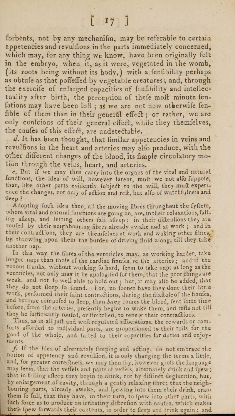 forbfcnts, not by any mechanifm, may be referable to certain appetencies and revuifions in the parts immediately concerned, which may, for any thing we know, have been originally felt in the embryo, when it, as it were, vegetated in the womb, (its roots being without its body,) with a fenbbility perhaps as obtufe as that poffefled by vegetable creatures ; and, through the exercife of enlarged capacities of fenfibility and intellect tuality after birth, the perception of thefe molt minute fen- fations may have been loll • as we are not now otherwile fen- fible of them than in their general effedl ; or rather, we are only confcious of their general effedl, while they themfelves, the caufes of this effecl, are undetedlable. d. It has been thought, that limilar appetencies in veins and revuifions in the heart and arteries may alfo produce, with the other different changes of the blood, its fimple circulatory mo* tion through the veins, heart, and arteries. e, But if we may thus carry into the organs of the vital and natural functions, the idea of will, however latent, muft we not alfo fuppof.e, that, like other parts evidently fubjedt to the will, they muft experi¬ ence the changes, not only of adtion and reft, but alfo of watchfulnel's and fteep ? Adopting fuch idea then, all the moving fibres throughout the fyftem, where vital and natural fundlions are going on, are, in their relaxations,fall¬ ing aileep, and letting others fali afleep ; in their diftenfions they aie roufed by their neighbouring fibres already awake and at work ; and in their contractions, they are themfelves at work and waking other fibres, by throwing upon them the burden of driving fluid along, till they take another nap. In this way the fibres of the ventricles may, as working harder, take longer naps than thofe of the cardiac finufes, or the arteries; and if the venous trunks, without working fo hard, feem to take naps as long as the ventricles, not only may it be apologifed for them, that the poor things are weak, and not fo well able to hold out; hut, it may alfo be added, that triey do not fleep fo found. For, no fooner have they done their little work, performed their faint contractions, during the diaftoleof the finufes, and become compofed to fleep, than bang comes the blood, fent fome time cefore, from the arteries, prefentiy begins to wake them, and refts not till they be fufficiently roufed, or ftretched, to renew their contractions. Thus, as in all juft and well regulated afl'ociations, the rewards or com¬ forts afforded to individual parts, are proportioned to their toils for the good of the whole, and fuited to their capacities for duties and enjoy¬ ments. f If the idea of alternately fleeping and adting, 'do not embrace the notion of appetency and revulfion, it is only changing the terms a little, and, for greater corredfnefs, we may then fay, however grofs the language may teem, that the veffels and parts of veffels, alternately drink and fpewj that in f illing afleep they begin to drink, not by diftindt deglutition, but, by enlargement of cavity, through a gently relaxing fibre; that the neigh¬ bouring parts, already awake, and fpewing into them their drink, cram them io full, that they have, in their turn, to lpew into other parts, with fuch force as to produce an irritating diftenfion with naufea, which make* thefe fpew forwards their contents, in order to fleep and drink again : and ■ 1_i___a_i ' ■ ■ i_■ ■ ■ - -—-