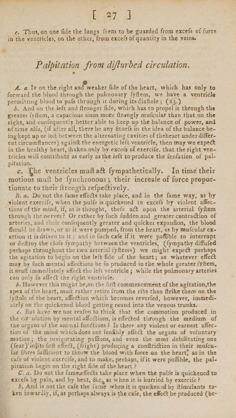 e. Thus, on one fide the lungs Teem to be guarded from excefs of force in the ventricles, on the other, from excefs of quantity in the veins. Palpitation from dijlurbed circulation. N • o A. a I? on the right and weaker fide of the heart, which has only to forward the blood through the pulmonary fyftem, we have a ventricle permitting blood to pafs through it during its diaftole ; (23.) b. And on the left and ftronger fide, which has to propel it through the greater fyftem, a capacious sinus more ftrangiy mufcular than that on the right, and confequently better able to keep up the balance of power, and of time alfo, (if after all, there be any fitnefs in the idea of the balance be¬ ing kept up or loft between the alternating cavities of theheart under differ¬ ent circumftances) againft the energetic left ventricle, then may we expedfc in the healthy heart, iliaken only by excefs of exercife, that the right ven¬ tricles will contribute as early as the ieft to produce the fenfation of pal¬ pitation. c, £he ventricles muft a£t fympathetically. In time their motions muft be fynchronous; their increafe of force propor¬ tionate to their ftrengtn refpe£tively, B. a. Do not the fame effedts take place, and in the fame way, as by violent exercife, when the puife is quickened to excefs by violent affec¬ tions of the mind, if, as is thought, thefe adl upon the arterial fyftem through the nerves ? Or rather by fuch hidden and greater contraction of arteries, and their confequently greater and quicker expanfion, the blood fbouk! be drawn, or as it were pumped, from the heart, as by mufcular ex¬ ertion it is driven to it : and in fuch cafe if it were poffible to interrupt or deftroy the dole fympathy between the ventricles, (fympathy diffufed perhaps throughout the two arterial lyftems) we might expedt perhaps the agitation to begin on the left fide of the heart; as whatever effedt may by fuch mental affections be fo produced in the whole greater fyftem, it muft immediately affect the left ventricle ; while the pulmonary arteries can only fo affedt the right ventricle. b. However this might be,on the firft commencement of the agitation,the apex of the heart, muft rather retire from the ribs than ftrike them on the fyftole of the heart, afxedfion which becomes reverfed, however, immedi¬ ately on the quickened blood getting reund into the venous trunks. c- But have we not reafon to think that the commotion produced in the circulation by mental affedlions, is eifedfed through the medium of the organs of the animal fundlions ? Is there any violent or earnest affec¬ tion of the mind which does not fenfibly atfedt the organs of voluntary motion ; the invigorating paffions, and even the most debilitating one (fear)'in^its firft effect, (fright) producing a conftridlion in their mufcu¬ lar fibres fufficient to throw the blood with force on the heart* as in the cafe of violent exercife, and to make, perhaps, if it were poffible, the pal¬ pitation begin on the right fide of the heart ? C. a. Do not the fame^ffedts take place when the puife is quickened to excefs by pain, and by heat, Stc^ as when it is hurried by exercife ? b. And is not the cafe the fame when it is quicker ;d by ftimulants ta¬ ken inwardly, if, as perhaps always is the cafe, the effedt be produced (be-