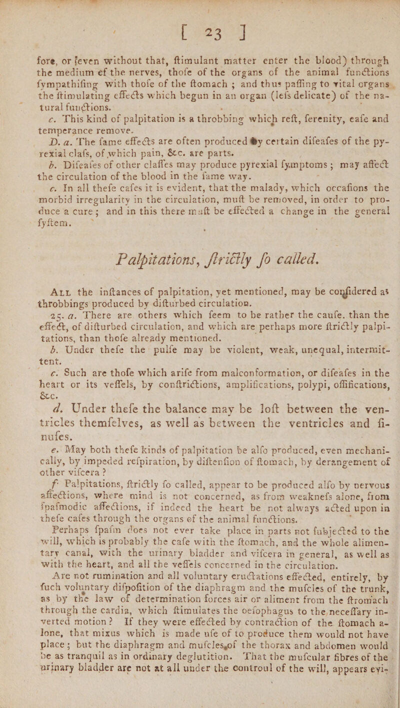 [ 23 ] for®, or feven without that, ftimulant matter enter the blood) through the medium ef the nerves, thofe of the organs of the animal functions fympathifing with thofe of the ftomach ; and thus paffing to vital organs the ftimulating efFcdds which begun in an organ (lefs delicate) of the na¬ tural funddions. c. This kind of palpitation is a throbbing which reft, ferenity, eafe and temperance remove. D. a. The fame effedds are often produced fcy ceitain dil'eafes of the py- rexial clafs, of which pain, &c. are parts. b. Difeafes of other claffes may produce pyrexial fy.mptoms ; may affect the circulation of the blood in the fame way. c. In all thefe cafes it is evident, that the malady, which occaftons the morbid irregularity in the circulation, mud be removed, in order to pro¬ duce a cure ; and in this there in aft be effedded a change in the general fyftem. Palpitations, Jlricily fo called. All the inftances cf palpitation, yet mentioned, may be countered a* throbbings produced by difturbed circulation. 25. a. There are others which feem to be rather the caufe. than the effedd, of difturbed circulation, and which are perhaps more ftriddly palpi¬ tations, than thofe already mentioned. b. Under thefe the pulfe may be violent, weak, unequal, intermit¬ tent. c. Such arc thofe which arife from malconformation, or difeafes in the heart or its veffels, by conftriddions, amplifications, polypi, offifications, See. d. Under thefe the balance may be loft between the ven¬ tricles themfelves, as well as between the ventricles and ft- nufes. <?. May both thefe kinds of palpitation be alfo produced, even mechani¬ cally, by impeded refpiration, by diftenfion of ftomach, by derangement of other vifeera ? f‘ Palpitations, ftriddly fo called, appear to be produced alfo by nervous afteddions, where mind is not concerned, as from vveaknefs alone, fiom ipafmodic affedtions, if indeed the heart be not always added upon in thefe cafes through the organs ef the animal funddions. Perhaps fpafm does not ever take place in parts not fubjedded to the will, which is probably the cafe with the ftomach, and the whole alimen¬ tary canal, with the urinary bladder and vifeera in general, as well as with the heart, and all the veffels concerned in the circulation. Are not rumination and all voluntary eruddations effedded, entirely, by fuch voluntary difpofition of the diaphragm and the mufeies of the trunk, as by the law of determination forces air or aliment from the ftromach through the cardia, which ftimuiates the oefophagus to the neceffary in¬ verted motion ? If they were effedded by contraddion of the ftomach a- lone, that mixus which is made ufe of to produce them would not have place; but the diaphragm and mufcles»of the thorax and abdomen would be as tranquil as in ordinary deglutition. That the mufcular fibres of the urinary bladder are not at all under the eontroul of the will, appears evi-