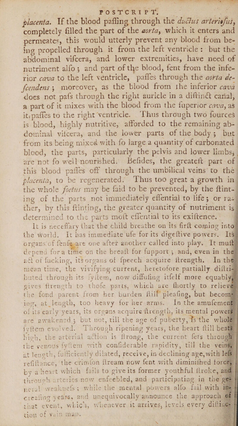 FOSTCRI PT. placenta. If the blood paffing through the ductus arterltfus, completely filled the part of the aorta, which it enters and permeate?, this would utterly prevent any blood from be¬ ing propelled through it from the left ventricle : but the abdominal vifcera, and lower extremities, have need of nutriment alfo *, and part .of tl^e blood, fent from the infe¬ rior cava to the left ventricle, pafies through the aorta de- fcendens ; moreover, as the blood from the inferior cava does not pafs through the right auricle in a diftindt canal, a part of it mixes with the blood from the fuperior cava, as it*pafies to the right ventricle. Thus through two fources is blood, highly nutritive, afforded to the remaining ab¬ dominal viicera, and the lower parts of the body ; but from its being mixed with fo large a quantity of carbonated blood, the parts, particularly the pelvis and lower limbs* are not fo well nourished. Befides, the greatefi part of this blood pafies off through the umbilical veins to the placenta, to be regenerated. Thus too great a growth in the whole foetus may be faid to be prevented, by the hint¬ ing of the parts not immediately effential to life; or ra¬ ther, by this hinting, the greater quantity of nutriment is i determined to the parts moft effential to its exihence. * ^ it is neceffary that the child breathe on its fird comine into the world. It has immediate ule for its digehive powers. Its, organs, of fenfo -are one after another called into play. It mull depend fora time on the bread for fupport ; and, even in the a£t of fucking, it! organs of fpeech acquire ilrengtb. In the mean time, the vivifying current, heretofore partially didri- bated through its fyiicm, now didufmg itfelf more equably, gives ft length to thofc parts, which are fhortly to relieve the fond parent horn her burden hill pi ' eafing, but becom¬ ing, at lengtb, too heavy for her arms. In the amufement of its early years, its organs acquire ilrcngth, its mental powers are awakened , but not, till the age of puberty, fs the whole fyftem evolved. Through ripening years, the heart {fill beats lets through O high, the arterial action is drong, the current the venous fyliem with confiderable rapidity, till the veins, at length, fufficiently dilated, receive, in declining age,with left refifiance, the critnfon fiream now lent with diminifbed force, which fails to give its former youthful drake, and rteries now enfeebled, and participating in the ge- nciul weak neb ; while the mental powers alfo fail with in- creeling year-s, and unequivocally announce the approach ot by a heart through. hat evem which, whenever it arrives, levels every difiiuc-