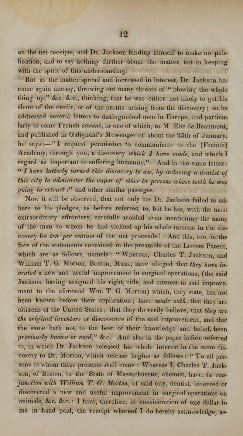 on the net receipts, and Dr. Jackson binding himself to make no pub¬ lication, and to say nothing further about the matter, not in keeping with the spirit of this understanding. But as the matter spread and increased in interest, Dr. Jackson be¬ came again uneasy, throwing out many threats of “ blowing the whole thing up,” &c. &c., thinking, that he was either not likely to get his share of the credit, or of the profits arising from the discovery; so he addressed several letters to distinguished men in Europe, and particu¬ larly to some French savans, in one of which, to M. Elie de Beaumont, and published in Galignani’s Messenger of about the 25th of January, he says:—“ I request permission to communicate to the (French) Academy, through you, a discovery which 1 have made, and which I regard as important to suffering humanity.” And in the same letter : “ I have latterly turned this discovery to use, hy inducing a dentist of this city to administer the vapor of ether to persons whose teeth he ivas going to extractand other similar passages. Now it will be observed, that not only has Dr. Jackson failed to ad¬ here to his pledges, as before referred to, but he has, with the most extraordinary effrontery, carefully avoided even mentioning the name of the man to whom he had yielded up his whole interest in the dis¬ covery for ten per centum of the net proceeds! And this, too, in the face of the statements contained in the preamble of the Letters Patent, which are as follows, namely: “ Whereas, Charles T. Jackson, and William T. G. Morton, Boston, Mass., have alleged that they have in¬ vented a new and useful improvement in surgical operations, (the said Jackson having assigned his right, title, and interest in said improve¬ ment to the aforesaid Wm. T. G. Morton) which, they state, has not been known before their application ; have made oath, that they are citizens of the United States; that they do verily believe, that they are the original inventors or discoverers of the said improvement, and that the same hath not, to the best of their knowledge and belief, been previously hioivn or used,” &c. And also in the paper before referred to, in which Dr. Jackson released his whole interest in the same dis¬ covery to Dr. Morton, which release begins as follows: “To all per¬ sons to whom these presents shall come : Whereas I, Charles T. Jack- son, of Boston, in the State of Massachusetts, chemist, have, in con¬ junction with William T. G. Morton, of said city, dentist, invented or discovered a new and useful improvement in surgical operations on animals, &c. &c.: I have, therefore, in consideration of one dollar to me in hand paid, the receipt whereof I do hereby acknowledge, as-