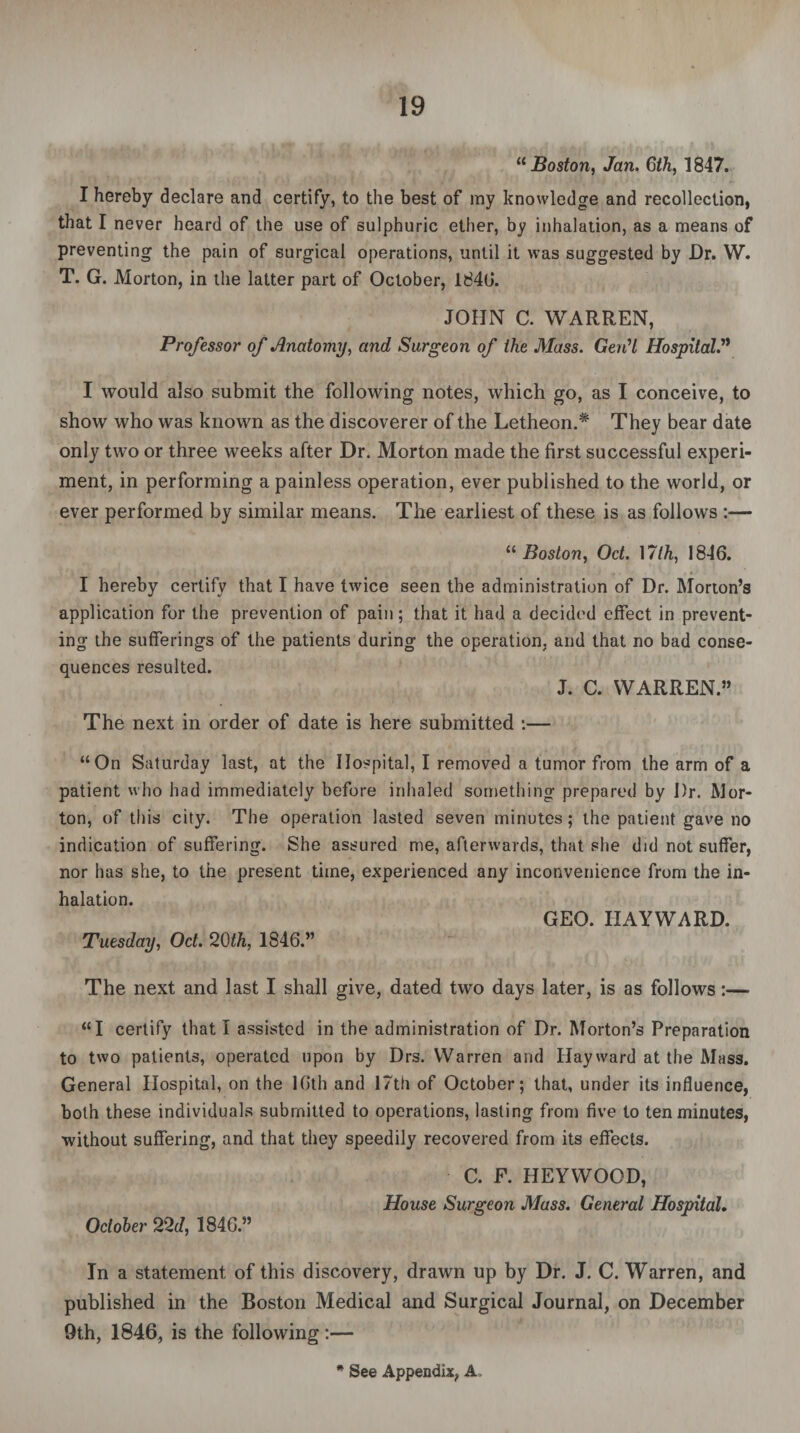 “Boston, Jan. 6th, 1847. I hereby declare and certify, to the best of my knowledge and recollection, that I never heard of the use of sulphuric ether, by inhalation, as a means of preventing the pain of surgical operations, until it was suggested by Dr. W. T. G. Morton, in the latter part of October, 1846. JOHN C. WARREN, Professor of Anatomy, and Surgeon of the Mass. GerCl Hospital.’’1 I would also submit the following notes, which go, as I conceive, to show who was known as the discoverer of the Letheon.* They bear date only two or three weeks after Dr. Morton made the first successful experi¬ ment, in performing a painless operation, ever published to the world, or ever performed by similar means. The earliest of these is as follows :— “ Boston, Oct. 17Ih, 1846. I hereby certify that I have twice seen the administration of Dr. Morton’s application for the prevention of pain; that it had a decided effect in prevent¬ ing the sufferings of the patients during the operation, and that no bad conse¬ quences resulted. J. C. WARREN.” The next in order of date is here submitted :— “On Saturday last, at the Hospital, I removed a tumor from the arm of a patient who had immediately before inhaled something prepared by Dr. Mor¬ ton, of this city. The operation lasted seven minutes; the patient gave no indication of suffering. She assured me, afterwards, that she did not suffer, nor has she, to the present time, experienced any inconvenience from the in¬ halation. GEO. HAYWARD. Tuesday, Oct. 20th, 1846.” The next and last I shall give, dated two days later, is as follows:— “I certify that I assisted in the administration of Dr. Morton’s Preparation to two patients, operated upon by Drs. Warren and Hayward at the Mass. General Hospital, on the 16th and 17th of October; that, under its influence, both these individuals submitted to operations, lasting from five to ten minutes, without suffering, and that they speedily recovered from its effects. C. F. HEYWOOD, House Surgeon Mass. General Hospital. October 22d, 1846.” In a statement of this discovery, drawn up by Dr. J. C. Warren, and published in the Boston Medical and Surgical Journal, on December 9th, 1846, is the following:—