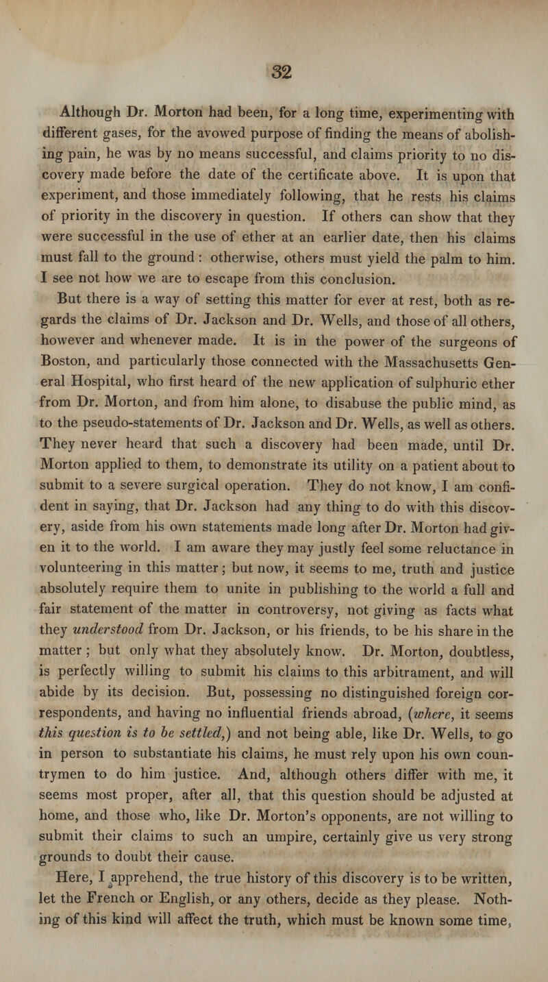 Although Dr. Morton had been, for a long time, experimenting with different gases, for the avowed purpose of finding the means of abolish¬ ing pain, he was by no means successful, and claims priority to no dis¬ covery made before the date of the certificate above. It is upon that experiment, and those immediately following, that he rests his claims of priority in the discovery in question. If others can show that they were successful in the use of ether at an earlier date, then his claims must fall to the ground: otherwise, others must yield the palm to him. I see not how we are to escape from this conclusion. But there is a way of setting this matter for ever at rest, both as re¬ gards the claims of Dr. Jackson and Dr. Wells, and those of all others, however and whenever made. It is in the power of the surgeons of Boston, and particularly those connected with the Massachusetts Gen¬ eral Hospital, who first heard of the new application of sulphuric ether from Dr. Morton, and from him alone, to disabuse the public mind, as to the pseudo-statements of Dr. Jackson and Dr. Wells, as well as others. They never heard that such a discovery had been made, until Dr. Morton applied to them, to demonstrate its utility on a patient about to submit to a severe surgical operation. They do not know, I am confi¬ dent in saying, that Dr. Jackson had any thing to do with this discov¬ ery, aside from his own statements made long after Dr. Morton had giv¬ en it to the wrorld. I am aware they may justly feel some reluctance in volunteering in this matter; but now, it seems to me, truth and justice absolutely require them to unite in publishing to the world a full and fair statement of the matter in controversy, not giving as facts what they understood from Dr. Jackson, or his friends, to be his share in the matter ; but only what they absolutely know. Dr. Morton, doubtless, is perfectly willing to submit his claims to this arbitrament, and will abide by its decision. But, possessing no distinguished foreign cor¬ respondents, and having no influential friends abroad, {where, it seems this question is to he settled,) and not being able, like Dr. Wells, to go in person to substantiate his claims, he must rely upon his own coun¬ trymen to do him justice. And, although others differ with me, it seems most proper, after all, that this question should be adjusted at home, and those who, like Dr. Morton’s opponents, are not willing to submit their claims to such an umpire, certainly give us very strong grounds to doubt their cause. Here, I japprehend, the true history of this discovery is to be written, let the French or English, or any others, decide as they please. Noth¬ ing of this kind will affect the truth, which must be known some time,