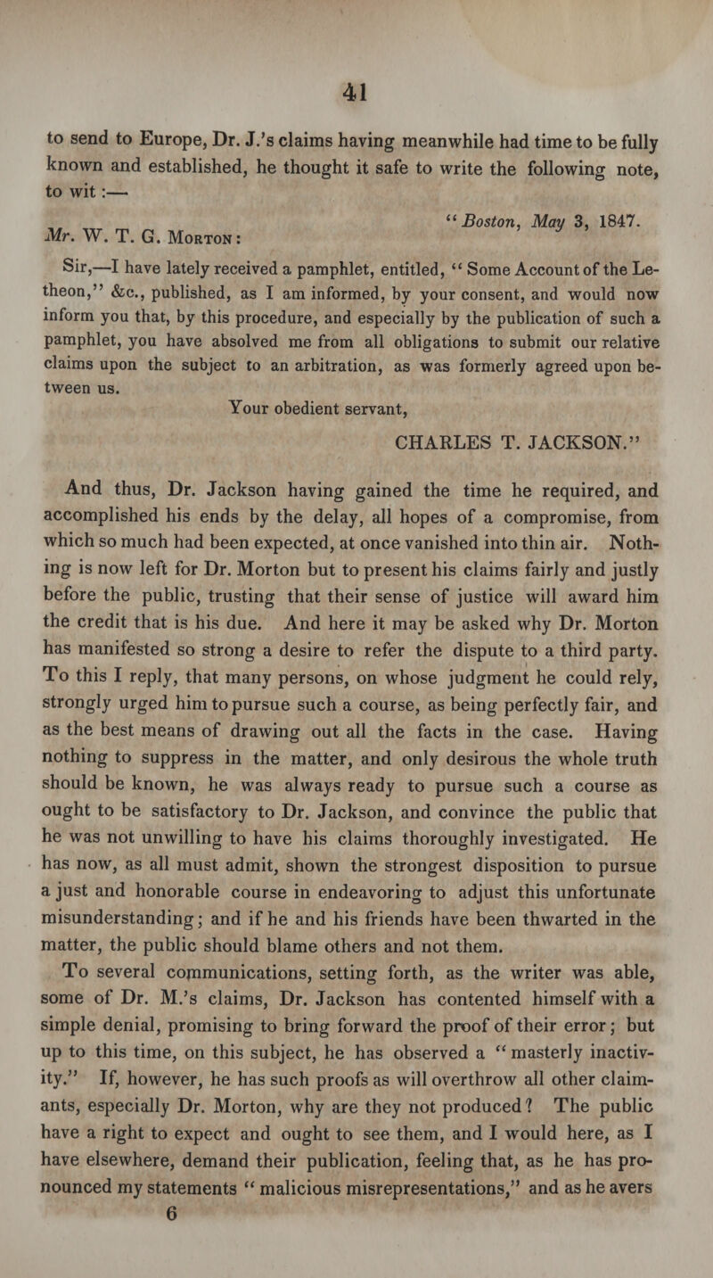 to send to Europe, Dr. J.’s claims having meanwhile had time to be fully known and established, he thought it safe to write the following note, to wit:— Mr. W. T. G. Morton: “ Boston, May 3, 1847. Sir,—I have lately received a pamphlet, entitled, “ Some Account of the Le- theon,” &c., published, as I am informed, by your consent, and would now inform you that, by this procedure, and especially by the publication of such a pamphlet, you have absolved me from all obligations to submit our relative claims upon the subject to an arbitration, as was formerly agreed upon be¬ tween us. Your obedient servant, CHARLES T. JACKSON.” And thus, Dr. Jackson having gained the time he required, and accomplished his ends by the delay, all hopes of a compromise, from which so much had been expected, at once vanished into thin air. Noth¬ ing is now left for Dr. Morton but to present his claims fairly and justly before the public, trusting that their sense of justice will award him the credit that is his due. And here it may be asked why Dr. Morton has manifested so strong a desire to refer the dispute to a third party. To this I reply, that many persons, on whose judgment he could rely, strongly urged him to pursue such a course, as being perfectly fair, and as the best means of drawing out all the facts in the case. Having nothing to suppress in the matter, and only desirous the whole truth should be known, he was always ready to pursue such a course as ought to be satisfactory to Dr. Jackson, and convince the public that he was not unwilling to have his claims thoroughly investigated. He has now, as all must admit, shown the strongest disposition to pursue a just and honorable course in endeavoring to adjust this unfortunate misunderstanding; and if he and his friends have been thwarted in the matter, the public should blame others and not them. To several communications, setting forth, as the writer was able, some of Dr. M.’s claims, Dr. Jackson has contented himself with a simple denial, promising to bring forward the proof of their error; but up to this time, on this subject, he has observed a “ masterly inactiv¬ ity.” If, however, he has such proofs as will overthrow all other claim¬ ants, especially Dr. Morton, why are they not produced? The public have a right to expect and ought to see them, and I would here, as I have elsewhere, demand their publication, feeling that, as he has pro¬ nounced my statements “ malicious misrepresentations,” and as he avers 6