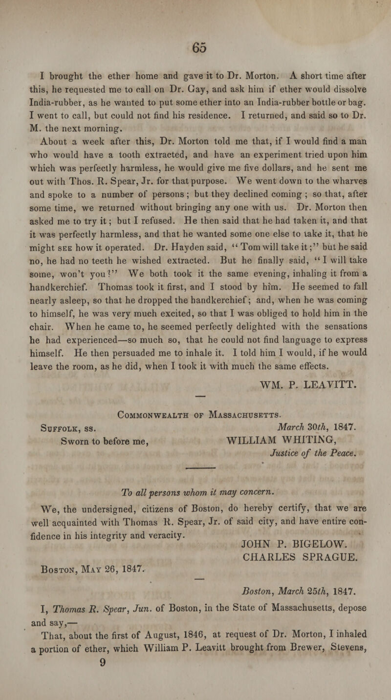 I brought the ether home and gave it to Dr. Morton. A short time after this, he requested me to call on Dr. Gay, and ask him if ether would dissolve India-rubber, as he wanted to put some ether into an India-rubber bottle or bag. I went to call, but could not find his residence. I returned, and said so to Dr. M. the next morning. About a week after this, Dr. Morton told me that, if I would find a man who would have a tooth extracted, and have an experiment tried upon him which was perfectly harmless, he would give me five dollars, and he sent me out with Thos. R. Spear, Jr. for that purpose. We went down to the wharves and spoke to a number of persons; but they declined coming ; so that, after some time, we returned without bringing any one with us. Dr. Morton then asked me to try it; but I refused. He then said that he had taken it, and that it was perfectly harmless, and that he wanted some one else to take it, that he might see how it operated. Dr. Hayden said, “ Tom will take itbut he said no, he had no teeth he wished extracted. But he finally said, “I will take some, won’t you'?” We both took it the same evening, inhaling it from a handkerchief. Thomas took it first, and I stood by him. He seemed to fall nearly asleep, so that he dropped the handkerchief; and, when he wTas coming to himself, he wTas very much excited, so that I was obliged to hold him in the chair. When he came to, he seemed perfectly delighted with the sensations he had experienced—so much so, that he could not find language to express himself. He then persuaded me to inhale it. I told him I would, if he would leave the room, as he did, when I took it with much the same effects. WM. P. LEAVITT. Commonwealth of Massachusetts. Suffolk, ss. March 30th, 1847. Sworn to before me, WILLIAM WHITING, Justice of the Peace. To all persons whom it may concern. We, the undersigned, citizens of Boston, do hereby certify, that we are well acquainted with Thomas R. Spear, Jr. of said city, and have entire con¬ fidence in his integrity and veracity. JOHN P. BIGELOW. CHARLES SPRAGUE. Boston, May 26, 1847. Boston, March 25lh, 1847. I, Thomas R. Spear, Jun. of Boston, in the State of Massachusetts, depose and say,— That, about the first of August, 1846, at request of Dr. Morton, I inhaled a portion of ether, which William P. Leavitt brought from Brewer, Stevens, 9
