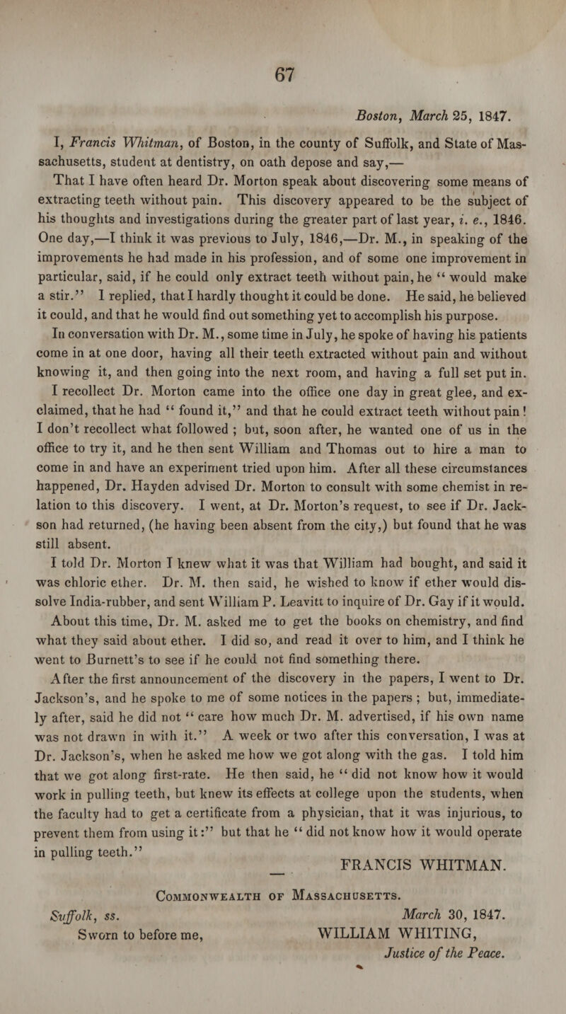 Boston, March 25, 1847. I, Francis Whitman, of Boston, in the county of Suffolk, and State of Mas¬ sachusetts, student at dentistry, on oath depose and say,— That I have often heard Dr. Morton speak about discovering some means of extracting teeth without pain. This discovery appeared to be the subject of his thoughts and investigations during the greater part of last year, i. e., 1846. One day,—I think it was previous to July, 1846,—Dr. M., in speaking of the improvements he had made in his profession, and of some one improvement in particular, said, if he could only extract teeth without pain, he “ would make a stir.” 1 replied, that I hardly thought it could be done. He said, he believed it could, and that he would find out something yet to accomplish his purpose. In conversation with Dr. M., some time in July, he spoke of having his patients come in at one door, having all their teeth extracted without pain and without knowing it, and then going into the next room, and having a full set put in. I recollect Dr. Morton came into the office one day in great glee, and ex¬ claimed, that he had “ found it,” and that he could extract teeth without pain! I don’t recollect what followed ; but, soon after, he wanted one of us in the office to try it, and he then sent William and Thomas out to hire a man to come in and have an experiment tried upon him. After all these circumstances happened, Dr. Hayden advised Dr. Morton to consult with some chemist in re¬ lation to this discovery. I went, at Dr. Morton’s request, to see if Dr. Jack- son had returned, (he having been absent from the city,) but found that he was still absent. I told Dr. Morton I knew what it was that William had bought, and said it was chloric ether. Dr. M. then said, he wished to know if ether would dis¬ solve India-rubber, and sent William P. Leavitt to inquire of Dr. Gay if it would. About this time, Dr. M. asked me to get the books on chemistry, and find what they said about ether. I did so, and read it over to him, and I think he went to Burnett’s to see if he could not find something there. After the first announcement of the discovery in the papers, I went to Dr. Jackson’s, and he spoke to me of some notices in the papers ; but, immediate¬ ly after, said he did not “ care how much Dr. M. advertised, if his own name was not drawn in with it.” A week or two after this conversation, I was at Dr. Jackson’s, when he asked me how we got along with the gas. I told him that we got along first-rate. He then said, he “ did not know how it would work in pulling teeth, but knew its effects at college upon the students, when the faculty had to get a certificate from a physician, that it v/as injurious, to prevent them from using it:” but that he “ did not know how it would operate in pulling teeth.” _ FRANCIS WHITMAN. Commonwealth of Massachusetts. Suffolk, ss. March 30, 1847. Sworn to before me, WILLIAM WHITING, Justice of the Peace.
